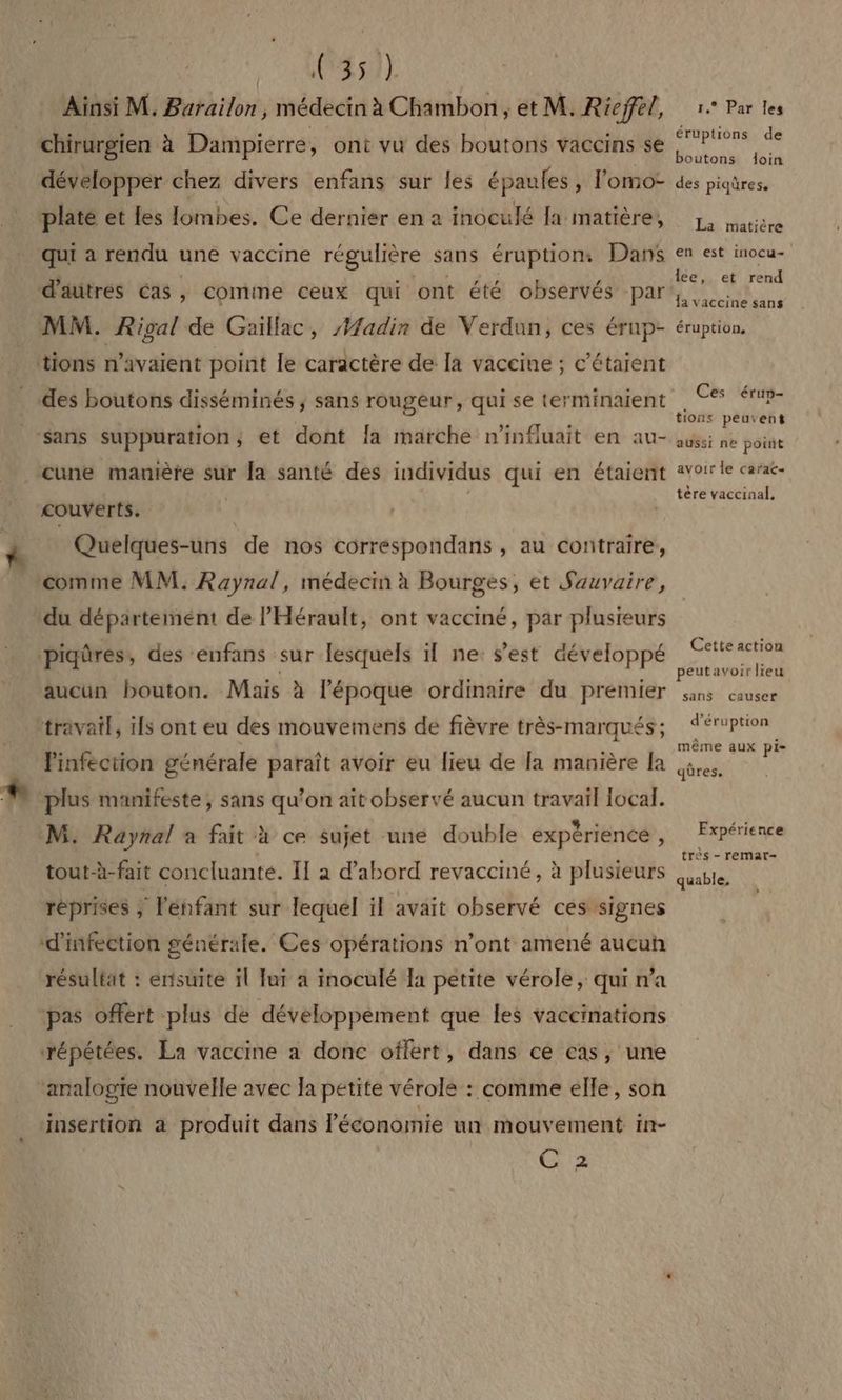OR OL Ainsi M. Barailon, médecin à Chambon, et M. R ieffel, chirurgien à Dampierre, ont vu des boutons vaccins se développer chez divers enfans sur les épaules, l'omo- plate et les lombes. Ce dernier en a inoculé la matière, qui à rendu une vaccine régulière sans éruption. Dans d'aütres cas, comime ceux qui ont été observés par MM. Rioal de Güillac, #adin de Verdun, ces érup- tions n’avaient point le caractère de la vaccine ; c’étaient des boutons disséminés ; sans rougeur, qui se terminaïent “sans suppuration,; et dont la marche n'influait en au- cune manière sur la santé des individus qui en étaient couverts. | Quelques-uns de nos correspondans , au contraire, comme MM. Raynal, médecin à Bourges, et Sauvaire, du département de l'Hérault, ont vacciné, par plusieurs piqûres, des enfans sur lesquels il ne: s’est développé aucun bouton. Mais à l’époque ordinaire du premier travail, ils ont eu des mouvemens de fièvre très-marqués ; Pinféction générale paraît avoir eu lieu de la manière la plus manifeste, sans qu’on aît observé aucun travail local. M. Raynal a fait à ce sujet une double expérience , tout-à- fait concluanté. Il a d’abord revacciné, à plusieurs réprises ÿ l'énfant sur lequel ïl avait observé cés signes d'infection générale. Ces opérations n’ont amené aucun résultat : ensuite il ui a inoculé Ia petite vérole, qui n’a ‘pas offert plus de développement que les vaccinations répétées. La vaccine a donc offert, dans ce cas, une ‘analogie nouvelle avec la petite vérole : comme elle, son \ ‘insertion a produit dans Péconomie un mouvement in- C 2 1,° Par Îes éruptions de boutons doin des piqûres. La matière en est inocu- lce, et rend Îa vaccine sans éruption, Ces érun- tions peuvent aussi ne point avoir le carac- tère vaccinal, Cette action peutavoir lieu sans causer d'éruption même aux pi- Expérie nce très - remar- quable,