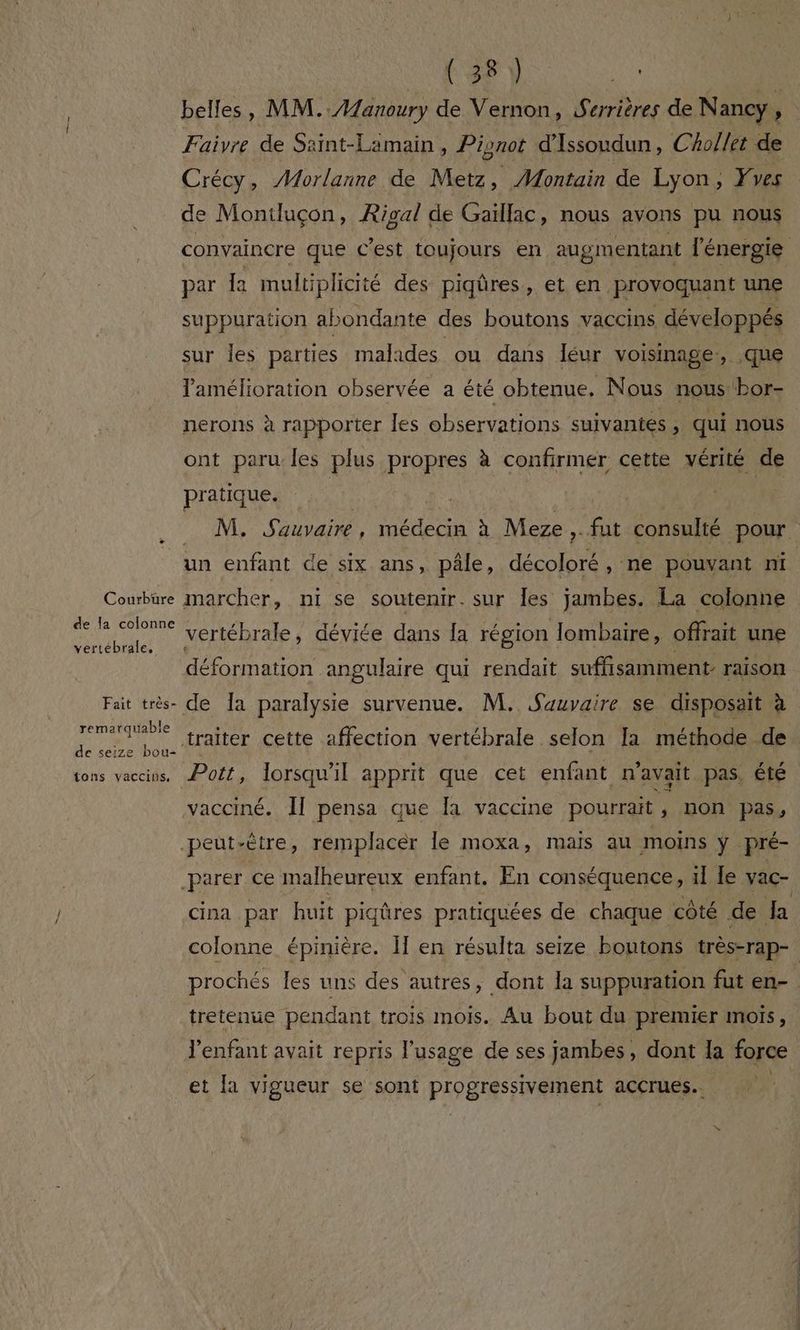 Courbure vertébrale, Fait très- remarquable de seize bou- {ons vacciis, (38) ne Faiyre de Saint-Lamain, Pisnot d'Issoudun, Chollet de Crécy, Morlanne de Metz, Montain de Lyon, ves de Montluçon, Rigal de Gaillac, nous avons pu nous convaincre que c’est toujours en augmentant l'énergie par la multiplicité des piqûres, et en provoquant une suppuration abondante des boutons vaccins développés sur Îes parties malades ou dans léur voisinage, .que amélioration observée a été obtenue. Nous nous bor- nerons à rapporter les observations suivantes , qui nous ont paru les plus propres à confirmer cette vérité de pratique. NS Sauvairé , RER à Meze ,. fut consulté pour un enfant de six ans, pâle, décoloré , ne pouvant ni marcher, ni se soutenir. sur Îles jambes. La colonne vertébrale, déviée dans fa région lombaire, offrait une Pott, lorsqu'il apprit que cet enfant n'avait pas. été vacciné. Îl pensa que Îa vaccine pourrait ; non pas, cina par huit piqûres pratiquées de chaque côté de Ja tretenue pendant trois mois. Au bout du premier mois, \ et a vigueur se sont progressivement accrues..