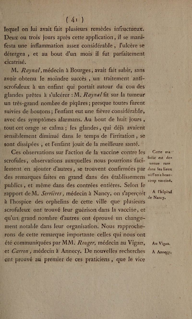 lequel on ui avait fait plusieurs remèdes infructueux. Deux ou trois jours après cette application, il se mani- festa une inflammation assez considérable , l’ulcère se détergea , et au bout d'un mois il fut parfaitement cicatrisé. M. Raynal , médecin à Bourges, avait fait subir, sans avoir obtenu Île moindre succès , un traitement anti- scrofuleux à un enfant qui portait autour du cou des glandes prêtes à s’ulcérer : M. Raynal fit sur la tumeur un très-prand nombre de piqûres ; presque toutes furent suivies de boutons ; l’enfant eut une fièvre considérable, avec des symptômes alarmans. Au bout de huit jours , tout cet orage se Calma; les glandes, qui déjà avaient sensiblement diminué dans le temps de Firritation , se sont dissipées , et l'enfant jouit de la meilleure santé. Ces observations sur l'action de la vaccine contre les scrofules, observations auxquelles nous pourrions faci- lement en ajouter d’autres, se trouvent confirmées par des remarques faites en grand dans des établissemens publics , et même dans des contrées entières. Selon le rapport de M. Serrières, médecin à Nancy, on s'aperçoit à l'hospice des orphelins de cette ville que’ plusieurs scrofuleux ont trouvé leur guérison dans la vaccine, et qu'un. grand nombre d’autres ont éprouvé un change- ment notable dans leur organisation. Nous rapproche- rons de cette remarque importante celles qui nous ont été communiquées par MM. Rouger, médecin au Vigan, et Carron ; médecin à Annecy. De nouvelles recherches ont prouvé au premier de ces praticiens , que le vice Cette ma: ladie est de= venue rare dans les lieux oùl'ona beau- coup vacciné. À l'hôpital de Nancy. Au Vipan, À Annecy,