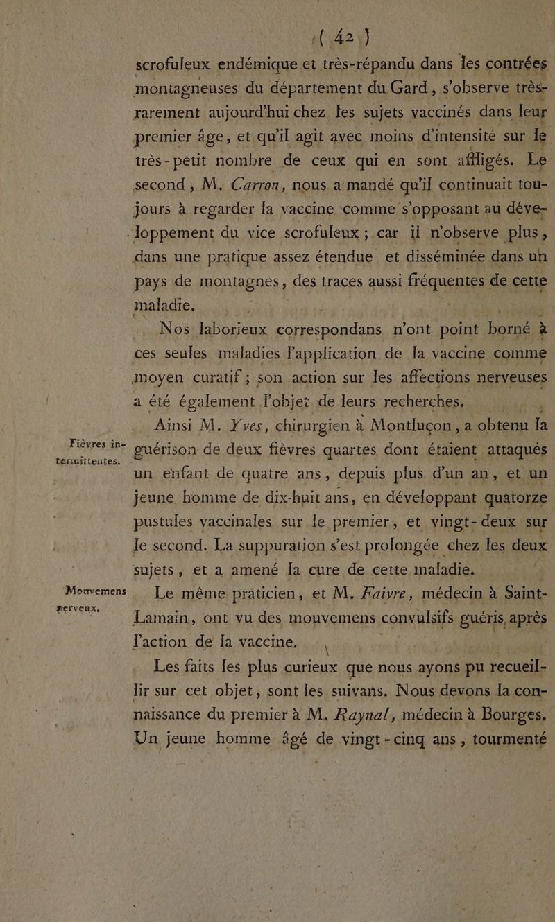 Fièvres in- teruittentes. Monvemens perveux, (,42:) scrofuleux endémique et très-répandu dans les contrées montagneuses du département du Gard, s observe très- rarement aujourd'hui chez les sujets vaccinés dans leur premier âge, et qu ïl agit avec Imoins d'intensité sur le très-petit nombre de ceux qui en sont aMigés. Le second , M. d'éron. nous a mandé qu 11 continuait tou- jours à regarder la vaccine comme s’opposant au déve- dans une pratique assez étendue et disséminée dans un pays de IRONAgNES : des traces aussi fréquentes de cette maladie. a rs s RANOS laborieux correspondans n'ont point ot à ces seules maladies l'application de Îa vaccine comme a été également l’objet de leurs recherches. Ainsi M. Yves, chirurgien à x Montluçon, a obtenu la un enfant de quatre ans, depuis plus d'un an, et un jeune homme de dix-huit ans, en développant quatorze pustules vaccinales sur le premier, et vingt-deux sur le second. La suppuration s’est prolongée chez les deux sujets, et a amené Îa eure de cette maladie. ÿ Le même prâticien, et M. Aire, médecin à Saint- Lamain, ont vu des mouvemens convulbifs guéris, après Jaction de la vaccine, Les faits les plus curieux que nous ayons pu recueils lir sur cet objet, sont les suivans. Nous devons la con- naissance du premier à M. Raynal, médecin à Bourges. | Un jeune homme âgé de vingt-cinq ans , tourmenté