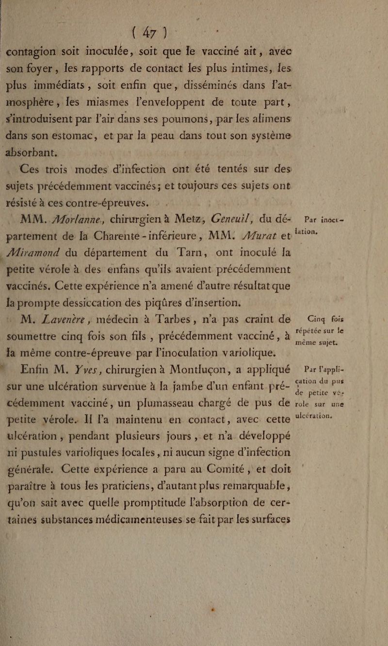 {;: 2 PRES contagion soit inoculée, soit que le vacciné ait, avéc son foyer, les rapports de contact les plus intimes, les plus immédiats , soit enfin que, disséminés dans Pat- mosphère ; les miasmes lenveloppent de toute part, s'introduisent par l'air dans ses poumons, par les alimens dans son estomac, et par la peau dans tout son système absorbant. Ces trois modes d'infection ont été tentés sur des sujets précédemment vaccinés; et toujours ces sujets ont résisté à ces contre-épreuves. MM. Morlanne, chirurgien à Metz, Geneuil, du dé+ Par inocr- partement de Ja Charente-inférieure, MM. Murat et *° ._ Miramond du département du Tarn, ont imoculé Ja pétite vérole à des enfans qu'ils avaient précédemment vaccinés. Cette expérience n’a amené d'autre résultat que la prompte dessiccation des piqûres d'insertion. M. ZLavenère , médecin à Tarbes, n’a pas craint de Cinq fois soumettre cinq fois son fils , précédemment vacciné, à MERE la même contre-épreuve par linoculation variolique. * Enfin M. Yves, chirurgien à Montluçon, a appliqué Par l'appli- cation du pus ; sur une ulcération survenue à la jambe d’un enfant pré- A de petite vé- cédemment vacciné, un plumasseau chargé de pus de role sur une petite vérole. II Ja maintenu en contact, avec cette “ration. ulcération ; pendant plusieurs jours , et n'a développé ni pustules varioliques locales , ni aucun signe d’infection générale. Cette expérience a paru au Comité, et doit paraître à tous les praticiens, d'autant plus remarquable, qu’on sait avec quelle promptitude l'absorption de cer- taines substances médicamenteuses se fait par les surfaces