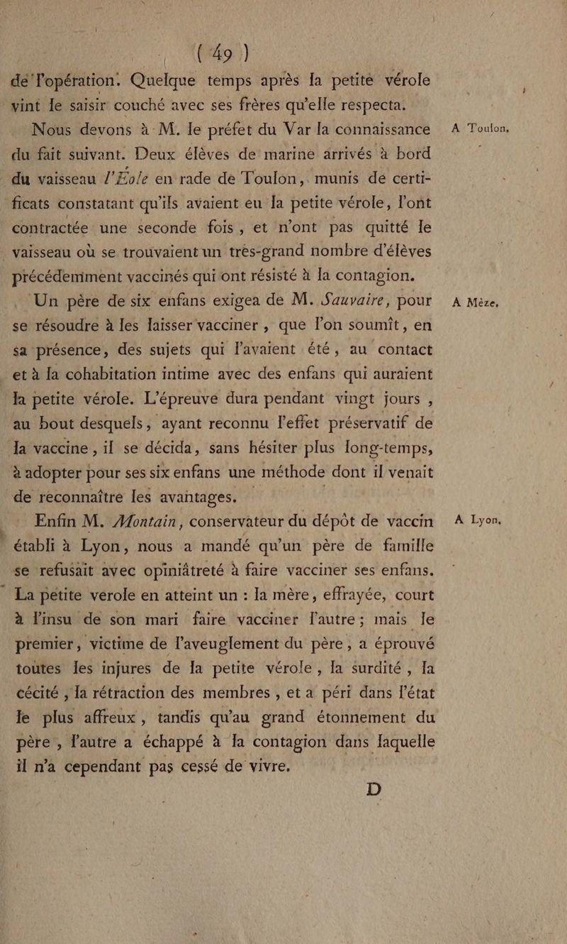 dé Popération. Quelque temps après la petite vérole vint le saisir couché avec ses frères qu’elle respecta. Nous devons à M. le préfet du Var la connaissance du fait suivant. Deux élèves de marine arrivés à bord _ du vaisseau l'Æole en rade de Toulon, munis de certi- ficats constatant qu'ils avaient eu Îa petite vérole, l'ont contractée une seconde fois, et n’ont pas quitté le vaisseau où se trouvaient un tres-grand nombre d'élèves précédemment vaccinés qui ont résisté à la contagion. ‘Un père de six enfans exigea de M. Sauvaire, pour se résoudre à les laisser vacciner , que l’on soumiît, en sa présence, des sujets qui l'avaient été, au contact et à la cohabitation intime avec des enfans qui auraient la petite vérole. L’épreuvé dura pendant vingt jours , au bout desquels, ayant reconnu l'effet préservatif de Ja vaccine , il se décida, sans hésiter plus long-temps, à adopter pour ses six enfans une méthode dont il venait de reconnaître les avantages. | Enfin M. Montain, conservateur du dépôt de vaccin établi à Lyon, nous a mandé qu'un père de famille se refusait avec opiniâtreté à faire vacciner ses enfans. La petite verole en atteint un : la mère, effrayée, court à linsu de son mari faire vacciner l'autre; mais Je premier, victime de l’aveuglement du père, a éprouvé toutes Îes injures de Îa petite vérole , [a surdité , Ia cécité , la rétraction des membres , et a péri dans l'état le plus affreux, tandis qu'au grand étonnement du père , l'autre a échappé à a contagion dans Jaquelle il n’a cependant pas cessé de vivre, D A Toulon, A Mèze, A Lyon,