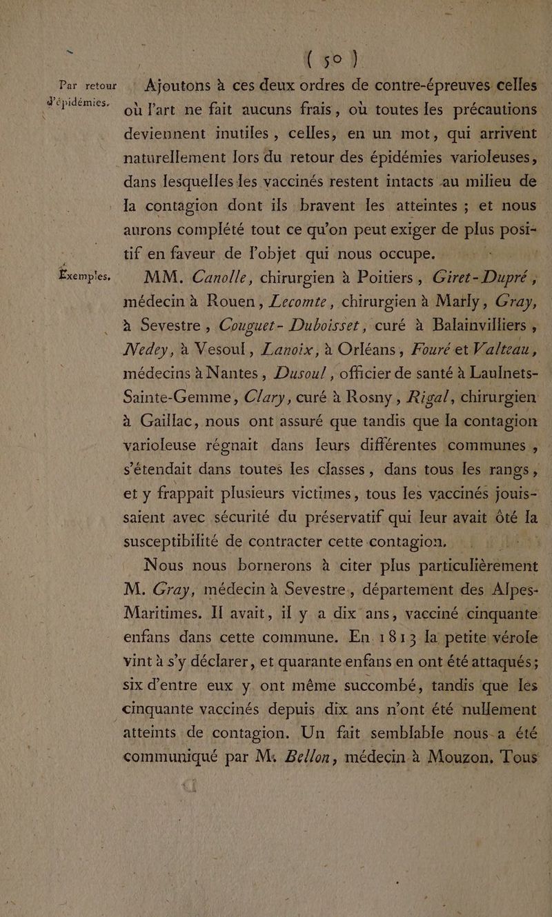Par retour d'épidémies. 4 Êxem p'es. | | RL QC: À | _ Ajoutons à ces deux ordres de contre-épreuves celles où l'art ne fait aucuns frais, où toutes les précautions deviennent inutiles, celles, en un mot, qui arrivent naturellement lors du retour des épidémies varioleuses, dans lesquelles les vaccinés restent intacts au milieu de la contagion dont ils bravent les atteintes ; ; et nous aurons complété tout ce qu'on peut exiger de plas posi- tif en faveur de l’objet qui nous occupe. MM. Canolle, chirurgien à Poitiers, Giret- Dupré, médecin à Rouen, Zecomte, chirurgien à Marly, Gray, à Sevestre, Couguet - Dhuboisset, curé à Balamvälliers , Nedey, à Vesoul, ZLanoix, à Orléans, Fouréeet Valteau, médecins à Nantes, Dusoul , officier de santé à Laulnets- Sainte-Gemme, Clary, curé à Rosny, Riga/, chirurgien à Gaillac, nous ont assuré que tandis que la contagion varioleuse régnait dans Ieurs différentes communes , s'étendait dans toutes les classes, dans tous Îles rangs 4! et y frappait plusieurs victimes, tous les vaccinés jouis+ saient avec sécurité du préservatif qui leur avait Ôté la susceptibilité de contracter cette contagion, HE) Nous nous bornerons à citer plus particulièrement M. Gray, médecin à Sevestre, département des Alpes- Maritimes. If avait, 1 y a dix ans, vacciné cinquante enfans dans cette commune. En 1813 la petite vérole vint à s’y déclarer, et quarante enfans en ont été attaqués ; six d’entre eux y. ont même succombé, tandis que les atteints de contagion. Un fait semblable nous-a été communiqué par M: Zellon, médecin à Mouzon. Tous
