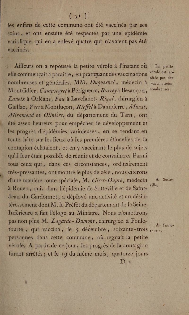 les enfans de cette commune ont été vaccinés par ses soins , et ont ensuite été respectés par une épidémie vaccinés. Aüïlleurs on a repoussé Ia petite vérole à l'instant où elle commençait à paraître, en pratiquant des vaccinations nombreuses et générales. MM. Duquesnel , médecin à Montdidier, Campsegret à Périgueux, Barreyà Besançon, Lanoix à Orléans, Fau à Lavelanet, Rival, chirurgien à Gaillac, Fves à Montluçon, Rieffela Dampierre, Murat, Miramond et Olinière, du département du Tarn, ont été assez heureux pour empêcher le développement et les progrès d’épidémies varioleuses , en se rendant en toute hâte sur les lieux où les premières étincelles de Ia contagion éclataient, et en y vaccinant Îe plus de sujets qu'il leur était possible de réunir et de convaincre. Parmi tous ceux qui, dans ces circonstances, ordinairement très-pressantes, ont montré le plus de zèle , nous citerons d'une manière toute spéciale, M. Giret-Dupré, médecin à Rouen, qui, dans l'épidémie de Sotteville et de Saint- Jean-du-Cardonnet, a déployé une activité et un désin- téressement dont M. le Préfet du département de [a Semne- _Inférieure a fait l'éloge au Ministre. Nous n'omettrons pas non plus M. Lagarde- Dumont, chirurgien à Foule- tourte , qui vaccina, le 5 décembre , Soixante-trois personnes dans cette commune, ouùregnait [a petite vérole. À partir.de ce jour, les progrès de [a contagion furent arrêtés ; et le 19 du même mois, quatorze jours D 2 La petite vérole est ar= rètée par des vaccinations nombreuses, A Sotte- ville, A: Foute tourte,