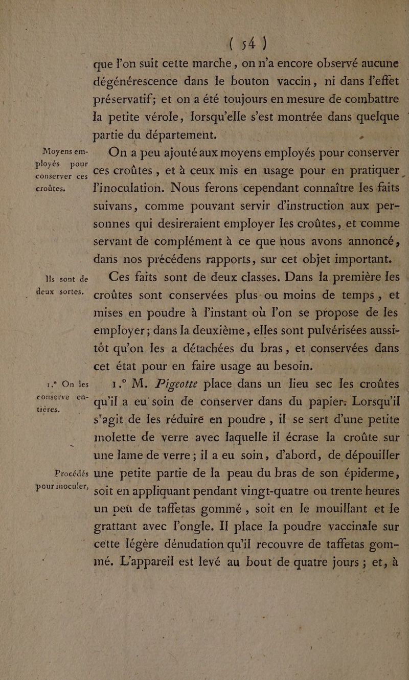 Moyens em- ployés pour conserver ces croûtes, Hs sont de deux sortes, 1.° On les conserve en- trères. Procédés pourinoculer, dégénérescence dans le bouton vaccin, ni dans l'effet préservatif; et on a été toujours en mesure de combattre la petite vérole, Torsqu’elle s’est montrée dans quelque partie du département. RAR SNRS 2 On a peu ajouté aux moyens employés pour conserver ces croûtes, et à ceux mis en usage pour en pratiquer, linoculation. Nous ferons cependant connaître les faits suivans, comme pouvant servir d'instruction aux per- sonnes qui desireraïent employer es croûtes, et comme servant de complément à ce que nous avons annoncé, dans nos précédens rapports, sur cet objet important. | Ces faits sont de deux classes. Dans 1a première les croûtes sont conservées plus-ou moins de temps, et mises en poudre à l'instant où l’on se propose de les. employer; dans la deuxième, elles sont pulvérisées aussr- tôt qu'on les a détachées du bras, et conservées dans cet état pour en faire usage au besoin. ji 1. M. Pigeotte place dans un lieu sec Îes croûtes qu'il a eu soin de conserver dans du papier; Lorsqu'il s'agit de Îles réduire en poudre , il se sert d’une petite molette de verre avec laquelle il écrase Ia croûte sur une Jame de verre ; il a eu soin, d'abord, de dépouiller une petite partie de la peau du bras de son épiderme, soit en appliquant pendant vingt-quatre ou trente heures un peü de taffetas gommé , soit en le mouillant et Je grattant avec l’ongle. IT place Ia poudre vaccinale sur cette légère dénudation qu'il recouvre de taffetas gom- mé. L'appareil est levé au bout de quatre jours ; et, à