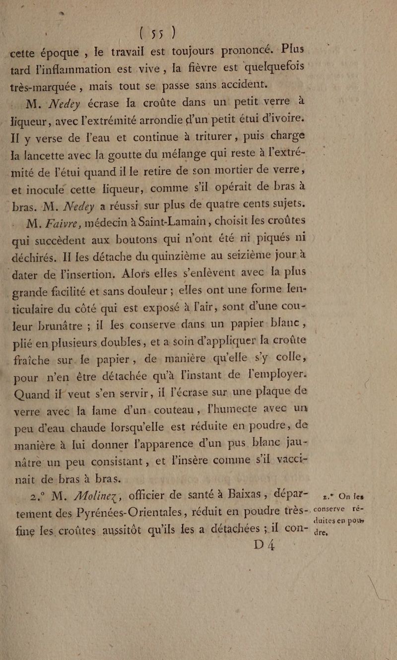 Uisis |) cette époque , le travail est toujours prononcé. Plus tard linflammation est vive , la fièvre est quelquefois très-marquée , mais tout se passe sans accident. M. Medey écrase la croûte dans un petit verre à liqueur, avec l'extrémité arrondie d’un petit étui d'ivoire. Il y verse de l’eau et continue à triturer, puis charge Ja lancette avec la goutte du mélange qui reste à l'extré- mité de létui quand il le retire de son mortier de verre, et inoculé cette liqueur, comme s'il opérait de bras à bras. M. Medey a réussi sur plus de quatre cents sujets. M. Fuaivre, médecin à Saint-Lamain, choisit les croûtes qui succèdent aux boutons qui n'ont été ni piqués ni déchirés. II les détache du quinzième au seizième jour à dater de l'insertion. Alors elles s’enlèvent avec la plus grande facilité et sans douleur ; elles ont une forme len- _ticulaire du côté qui est exposé à l'air, sont d’une cou- leur brunâtre ; il les conserve dans un papier blanc, plié en plusieurs doubles, et a soin d'appliquer fa croûte fraîche sur. le papier, de manière qu'elle sy colle, pour n’en être détachée qu'à l'instant de l'employer. Quand if veut s’en servir, 1 Fécrase sur une plaque de verre avec la lame d’un. couteau, lhumecte avec un peu d’eau chaude lorsqu'elle est réduite en poudre, de manière à lui donner l'apparence d’un pus blanc jau- nâtre un peu consistant, et l’insère comme s’il vacci- nait de bras à bras. © M. Molinez, officier de santé à Baixas, dépar- fime les croûtes aussitôt qu'ils les a détachées ; : 1] con- D 4 2, Onles conserve ré- duites en pou dre