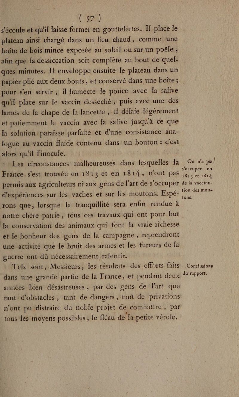 ACT) s'écoule et qu'il laisse former en gouttelettes. Il place le plateau ainsi chargé dans un lieu chaud, comme une boîte de bois mince exposée au soleil ou sur un poêle ; afin que la dessiccation soit complète au bout de quel- ques minutes. I[ enveloppe ensuite le plateau dans un papier plié aux deux bouts, et conservé dans une boîte ; pour s’en servir ; il humecte le pouce avec Îa salive qu'il place sur le vaccin desséché, puis avec une des James de Ia chape de la lancette , ïl délaie Iégèrement et patiemment le vaccin avec la salive jusqu'à ce que la solution: paraisse parfaite et d'une consistance ana- logue au vaccin fluide contenu dans un bouton : c’est alors qu'il linocule. Les circonstances malheureuses dans lesquelles Ja France. s’est trouvée en 1813 et en 1814, n'ont pas permis aux agriculteurs ni aux gens de l’art de s'occuper d'expériences sur les vaches et sur les moutons. Espé- yrons que, lorsque la tranquillité sera enfin rendue à notre chère patrie, tous ces travaux qui ont pour but Ja conservation des animaux qui font Ja vraie richesse et le bonheur des gens de la campagne , reprendront une activité que le bruit des armes et les fureurs de Ja guerre ont dû nécessairement ralentir. Tels sont, Messieurs, les résultats des efforts faits dans une grande partie de la France, et pendant deux années bien désastreuses , par des gens de Part que tant d'obstacles, tant de dangers, tant de privations n'ont pu distraire du noble projet de combattre, par tous es moyens possibles , le fléau de la petite vérole. On n’a pu / s'occuper en 4} 1513 et 1814 de la vaccina- tion des mous tons. Corclusions du rapport.