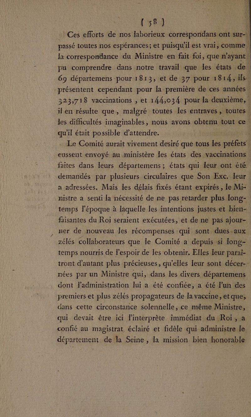 À, ; (58) | 1 Ces efforts de nos laborieux correspondans ont sur- passé toutes nos espérances; et puisqu'il est vrai, comme \ Ja correspondance du Ministre en fait foi, que n'ayant | pu comprendre dans notre travail que les états de ’ 69 départemens pour 1813, et de 37 pour 1814, ils. “présentent cependant pour la première de ces années 223) 718 vaccinations , et 144,034 pour la deuxième, il en résulte que, malgré toutes les entraves » toutes | les difficultés imaginables, nous avons obtenu tout ce qu'il était possible d'attendre. Le Comité aurait vivement desiré que tous les préfets -eussent envoyé au ministère les états des vaccinations faites dans leurs départemens ; états qui leur ont été demandés par plusieurs circulaires que Son Exc, leur a adressées. Mais les délais fixés étant expirés, le Mi- nistre a serui la nécessité de ne pas retarder plus [ong- temps l'époque à liquelle les intentions justes et bien- faisantes du Roi seraient exécutées, et de ne pas ajour- ner de nouveau Îes récompenses qui sont dues-aux zélés collaborateurs que Je Comité a depuis si long- temps nourris de l'espoir de les obtenir. Elles leur parai- tront d'autant plus précieuses, qu’elles leur sont décer- nées par un Ministre qui, dans les divers départemens dont l'administration lui a été confiée, a été l’un des premiers et plus zélés propagateurs de la vaccine, et que, dans cette circonstance solennelle, ce même Ministre, qui devait être ici l'interprète immédiat du Roï, a confié au magistrat éclairé et fidèle qui administre le département de la Seine, la mission bien honorable