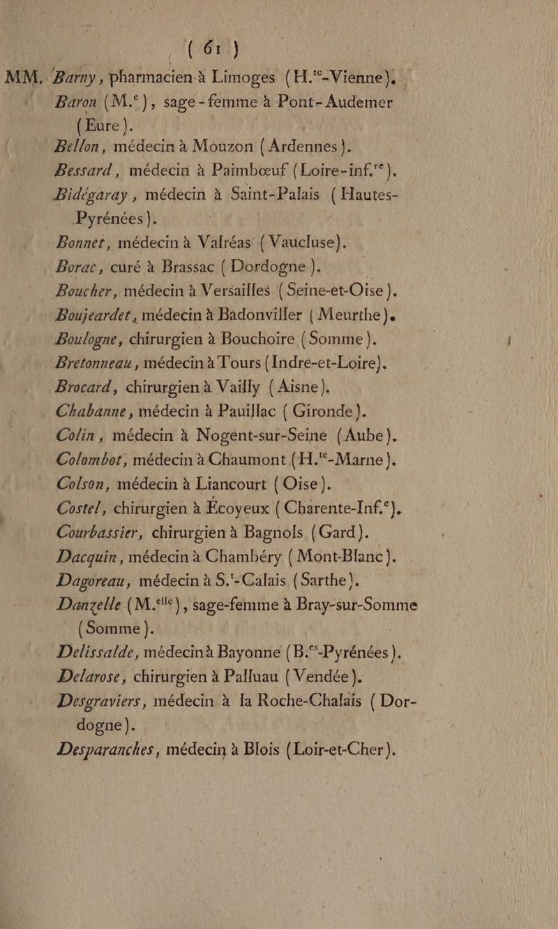 DAUQLE ) | MM, Barny, pharmacien à Limoges (H.®-Vienne).  Baron (M.°), sage- - femme à Pont-Audemer | (Eure ). | Bellon, médecin à Mouzon (Ardennes). Bessard, médecin à Paimbœuf (Loire-inf.*). Bidégaray , médecin à Saint- Palais ( Hautes- Pyrénées). Bonnet, médecin à Valréas ( Vaucluse). Borat, curé à Brassac ( Dordogne }. Boucher, médecin à Versailles { Seine- -et-Oise ). Boujeardet, médecin à Badonviller { Meurthe). Boulogne, chirurgien à Bouchoire ( Somme ). Bretonneau , médecin à Tours (Indre-et-Loire). Brocard, chirurgien à Vaiïlly (Aisne). Chabanne , médecin à Pauillac { Gironde). Colin, médecin à Nogent-sur-Seine (Aube). Colombot, médecin à Chaumont (H.“-Marne ). Colson, médecin à Liancourt { Oise). Costel, chirurgien à Écoyeux ( Charente-Inf.°). Courbassier, chirurgien à Bagnols (Gard). Dacquin, médecin à Chambéry ( Mont-Blanc). Dagoreau, médecin à S.'-Calais (Sarthe). Danzelle (M.‘°), sage-femme à Bray-sur-Somme (Somme). | Delissalde, médecin à Bayonne (B.“-Pyrénées). Delarose, chirurgien à Palluau ( Vendée ). Desgraviers, médecin à Ia Roche-Chalais ( Dor- dogne). Desparanches, médecin à Blois (Loir-et-Cher).