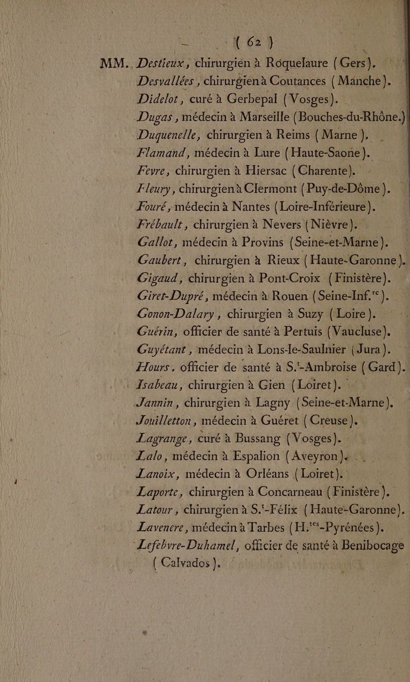 Nas . MM. Destieux, chirurgién à Roquelaure { Gers). | Desvallées, chirurgienà Coutances (Manche). Didelot, curé à Gerbepal (Vosges). | Dugas , médecin à Marseille ( Bouches-du-Rhône.) Duquenelle, chirurgien à Reims ( Marne ), Flamand, médecin à Lure { Haute-Saone). Fevre, chirurgien à Hiersac (Charente). | Fleury, chirurgien à Clermont (Puy-de-Dôme). | Fouré ; médecin à Nantes {Loire-Inférieure). Frébault, chirurgien à Nevers | Nièvre). Gallot, médecin à Provins (Seine-et-Marne). Gaubert, chirurgien à Rieux ( Haute-Garonne). Gigaud, chirurgien à Pont-Croix (Finistère). Giret-Dupré, médecin à Rouen (Seine-Inf.°). Gonon-Dalary, chirurgien à Suzy (Loire). Guérin, officier de santé à Pertuis (Vaucluse). Guyétant , médecin à Lons-le-Saulnier (Jura). Hours. officier de santé à S.'-Ambroise ( Gard). : Isabeau, chirurgien à Gien (Loiret). k | Jannin, chirurgien à Lagny (Seine-et-Marne). Jouilletton, médecin à Guéret { Creuse). Lagrange, curé à Bussang (Vosges). Lalo, médecin à Espalion (Aveyron )s _ Lanoix, médecin à Orléans { Loiret). Laporte, chirurgien à Concarneau (Finistère ). Latour, chirurgien à S.-Félix (Haute-Garonne). Lavenere, médecin à Tarbes (H.*-Pyrénées ). “Lefebvre-Duhamel, officier de santé à Benibocage { Calvados}. | |