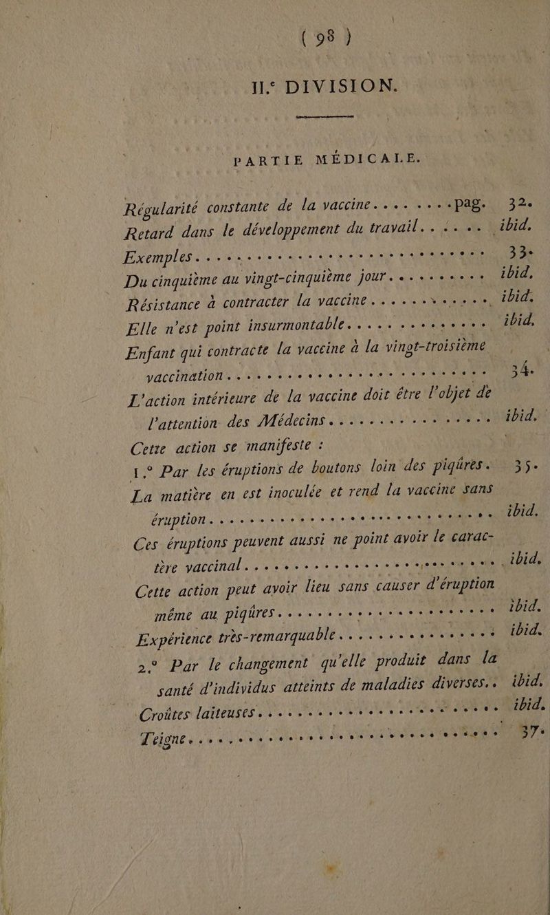 ne (292 11. DIVISION. PARTIE MÉDICALE Régularité constante de la vaccine.... ....pag. Retard dans le développement du travail... +. +. Exemples. és nieaspers es ? Jet ee Du cinquième au vingt-cinquième jour...+.ss.e. Elle n'est point insurmontable. .... ..cssei.. vaccinations à ah 00.6 0e ORNE L'action intérieure de la vaccine doit être objet « de l'attention des Médecins. .......... EL TRS A0 action se manifeste : ° Par les éruptions de boutons loin des piqres . A matière en est inoculée et rend la vaccine Sans éruption. se esse ere tes en Ces éruptions peuvent aussi ne point avoir le carac- bre vaccinali see st vie eee ee eee Se ee Cette action peut avoir lieu sans causer d’éruption même QU DIHUTES» vue aie à re CSSS CM très-remarquable...........s.s..e ° Par le changement qu elle produit dans la santé d'individus atteints de maladies diverses. . Croites laiteuses........sererressesertte eine 4 0 VE hs ie He PSPENINNSE es. 1bid. ibid. ibid. ibid. 37: