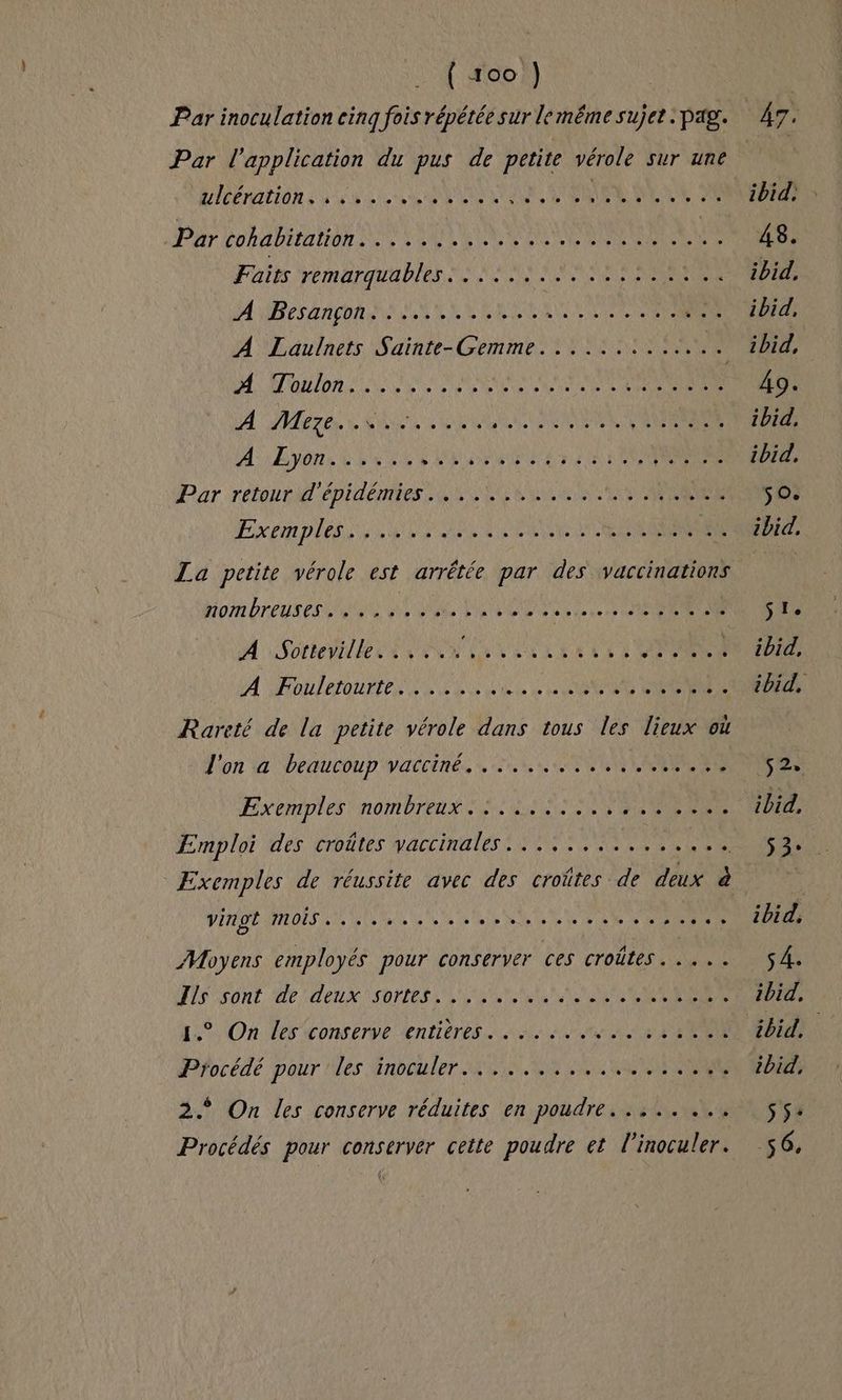 Par inoculation cinq fois répétée sur lemême sujet . pag. Par l'application du pus de petite vérole sur une DIPERATIOR La LL LOUER PAR MERE Par CORAIL SCANS CE MEN EE Re Faits remarquables... ...... RNA 2: A RP RARE SNA SEP R RELEASES | PS A Laulnets Sainte-Gemme......:... + 4: Hi/on VE M ep REA PACA Le A 4 0 À A DUT E EE y ve ANSE LR NEO ENS AAA! A: Eyons &amp; Let e MPVEE UE 7 AN ECENRESE Par rétourl'épidénes SRE EN kr APRGEE Ex pin piles LE RENE MORIN 4 La petite vérole est arrêtée par des vaccinations born breu res Ne ss MEME Ve 26 CEE M Note le DEN EU SEL EE UT 3 DST A PailetourteN SCENE LE ONE MERS Rareté de la petite vérole dans tous les lieux où L'on 4 beaucoup'yacciné. nu, TONNES FEXERIDIES ROM OTEUÉ A Ed a es TERRE Emploi des croûtes V'ACLIRUTES 2 DNS MENT vingt MOIS. De d'A PAR D SUR De de et ee 1e LU S NPA Moyens employés pour conserver ces croûtes. .... DÉS ONL AP TeUX RNIDE NL ER ER ALTER 1.° On les conserve entières... :. ss 8 PAU Pfocédé pour !les Hnbou ler MN RENTREE 2. On les conserve réduites en poudre... .. .., Procédés pour conserver cette poudre et l’inoculer.