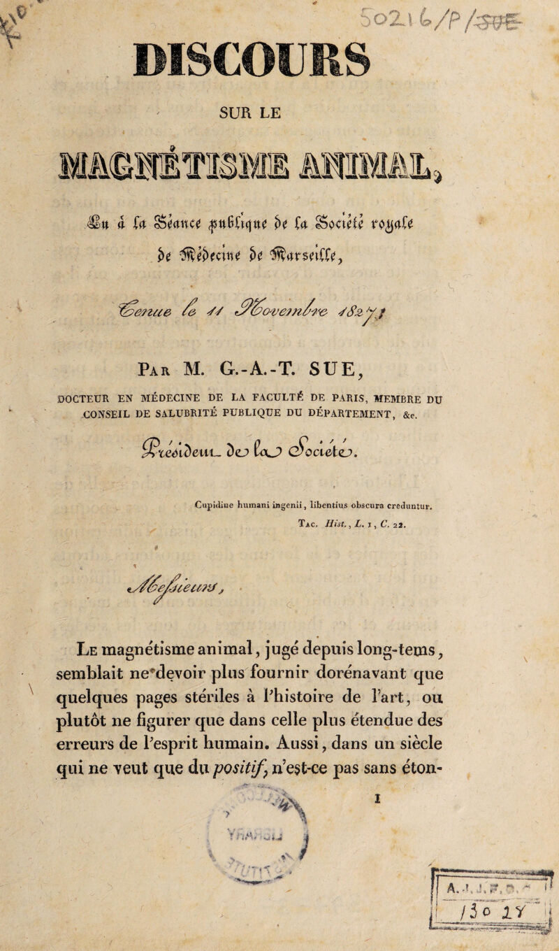 .1: 5o2j 4/p/^g. DISCOURS SUR LE ®it à fo Séance $nWu\tu t>c (a Société rc^afe ï>e 3tét>eciite î>e $btrsetffe, Par M. G.-A.-T. SUE, DOCTEUR EN MÉDECINE DE LA FACULTÉ DE PARIS, MEMBRE DU CONSEIL DE SALUBRITÉ PUBLIQUE DU DÉPARTEMENT, &e. $‘ceéideui~ Dej> £oJ> G^octetej». Cupidiiae humani ingenii, libentius obscura creduntur. Tac. Hist., L. i , C. 22. Le magnétisme animal, jugé depuis long-tems , semblait ne^devoir plus fournir dorénavant que quelques pages stériles à Phistoire de l’art , ou plutôt ne figurer que dans celle plus étendue des erreurs de Pesprit humain. Aussi ? dans un siècle qui ne yeut que du positif? n’est-ce pas sans éton- >A P \ J * *