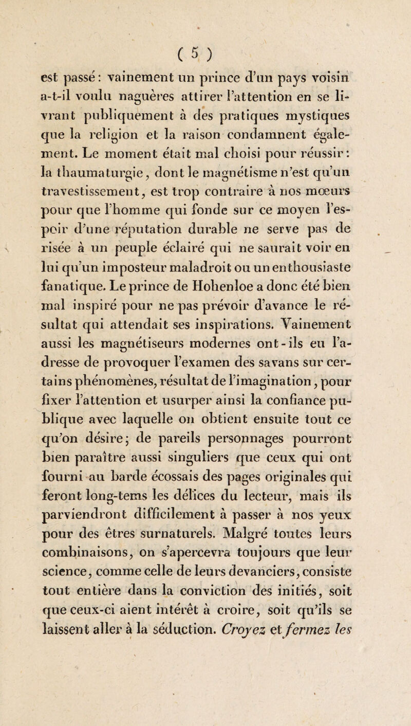 est passé : vainement un prince d’un pays voisin a-t-il voulu naguères attirer l’attention en se li¬ vrant publiquement à des pratiques mystiques que la religion et la raison condamnent égale¬ ment. Le moment était mal choisi pour réussir: la thaumaturgie, dont le magnétisme n’est qu’un travestissement, est trop contraire à nos mœurs pour que l’homme qui fonde sur ce moyen l’es¬ poir d’une réputation durable ne serve pas de risée à un peuple éclairé qui ne saurait voir en lui qu’un imposteur maladroit ou un enthousiaste fanatique. Le prince de Holienîoe a donc été bien mal inspiré pour ne pas prévoir d’avance le ré¬ sultat qui attendait ses inspirations. Vainement aussi les magnétiseurs modernes ont-ils eu l’a¬ dresse de provoquer l’examen des savans sur cer¬ tains phénomènes, résultat de l’imagination, pour fixer l’attention et usurper ainsi la confiance pu¬ blique avec laquelle on obtient ensuite tout ce qu’on désire; de pareils personnages pourront bien paraître aussi singuliers que ceux qui ont fourni au barde écossais des pages originales qui feront long-tems les délices du lecteur, mais ils parviendront difficilement à passer à nos yeux pour des êtres surnaturels. Malgré toutes leurs combinaisons, on s’apercevra toujours que leur science, comme celle de leurs devanciers, consiste tout entière dans la conviction des initiés, soit que ceux-ci aient intérêt à croire, soit qu’ils se laissent aller à la séduction. Croyez et fermez les