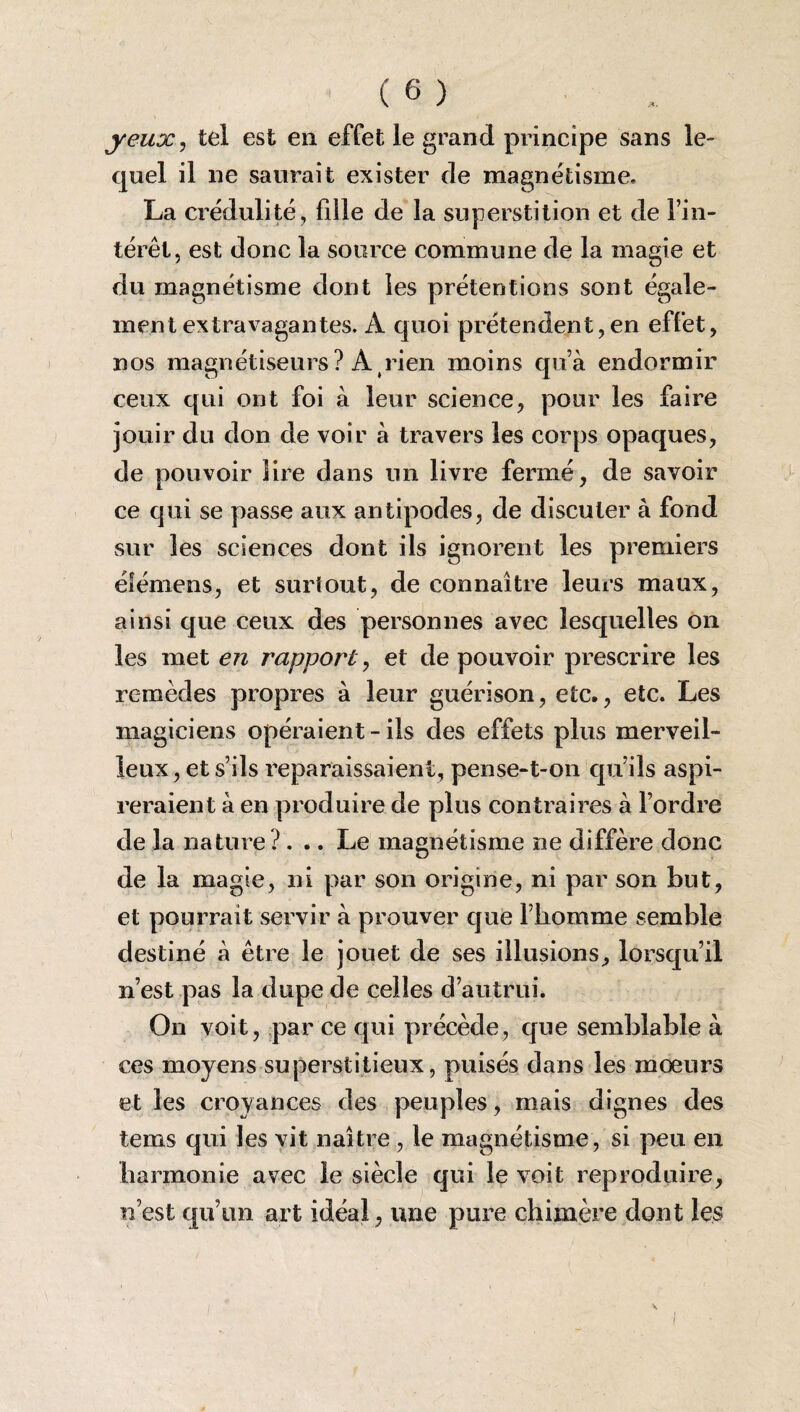 yeux, tel est en effet le grand principe sans le¬ quel il ne saurait exister de magnétisme, La crédulité, fille de la superstition et de l’in¬ térêt, est donc la source commune de la magie et du magnétisme dont les prétentions sont égale¬ ment extravagantes. A quoi prétendent, en effet, nos magnétiseurs? À rien moins qu’à endormir ceux qui ont foi à leur science, pour les faire jouir du don de voir à travers les corps opaques, de pouvoir lire dans un livre fermé, de savoir ce qui se passe aux antipodes, de discuter à fond sur les sciences dont ils ignorent les premiers éfémens, et surtout, de connaître leurs maux, ainsi que ceux des personnes avec lesquelles on les met en rapport, et de pouvoir prescrire les remèdes propres à leur guérison, etc., etc. Les magiciens opéraient-ils des effets plus merveil¬ leux, et s’ils reparaissaient, pense-t-on qu’ils aspi¬ reraient à en produire de plus contraires à l’ordre de la nature ?... Le magnétisme ne diffère donc de la magie, ni par son origine, ni par son but, et pourrait servir à prouver que l’homme semble destiné à être le jouet de ses illusions, lorsqu’il n’est pas la dupe de celles d’autrui. On voit, par ce qui précède, que semblable à ces moyens superstitieux, puisés dans les mœurs et les croyances des peuples, mais dignes des tems qui les vit naître , le magnétisme, si peu en harmonie avec le siècle qui le voit reproduire, n’est qu’un art idéal, une pure chimère dont les