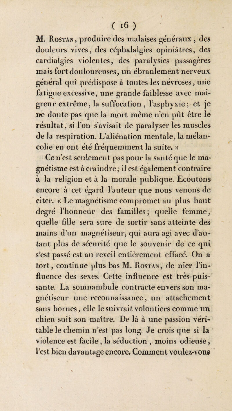 M. Rostan, produire des malaises généraux , des douleurs vives, des céphalalgies opiniâtres, des cardiaîgies violentes, des paralysies passagères mais fort douloureuses, un ébranlement nerveux général qui prédisposer toutes les névroses, une fatigue excessive, une grande faiblesse avec mai¬ greur extrême, la suffocation , l’asphyxie; et je ræ doute pas que la mort même n’en pût être le résultat, si Ton s’avisait de paralyser les muscles de la respiration. L’aliénation mentale, la mélan¬ colie en ont été fréquemment la suite. » Ce n’est seulement pas pour la santé que le ma¬ gnétisme est à craindre; il est également contraire à la religion et à la morale publique. Ecoutons encore à cet égard l’auteur que nous venons de citer. « Le magnétisme compromet au plus haut degré l’honneur des familles; quelle femme, quelle fille sera sure de sortir sans atteinte des mains d’un magnétiseur, qui aura agi avec d'au¬ tant plus de sécurité que le souvenir de ce qui s’est passé est au reveil entièrement effacé. On a tort, continue [dus bas M. Rostan, de nier l’in¬ fluence des sexes. Cette influence est très-puis¬ sante. La somnambule contracte envers son ma¬ gnétiseur une reconnaissance, un attachement sans bornes, elle le suivrait volontiers comme un chien suit son maître. De là à une passion véri¬ table le chemin n’est pas long. Je crois que si la violence est facile , la séduction , moins odieuse, l’est bien davantage encore. Comment voulez-vous i