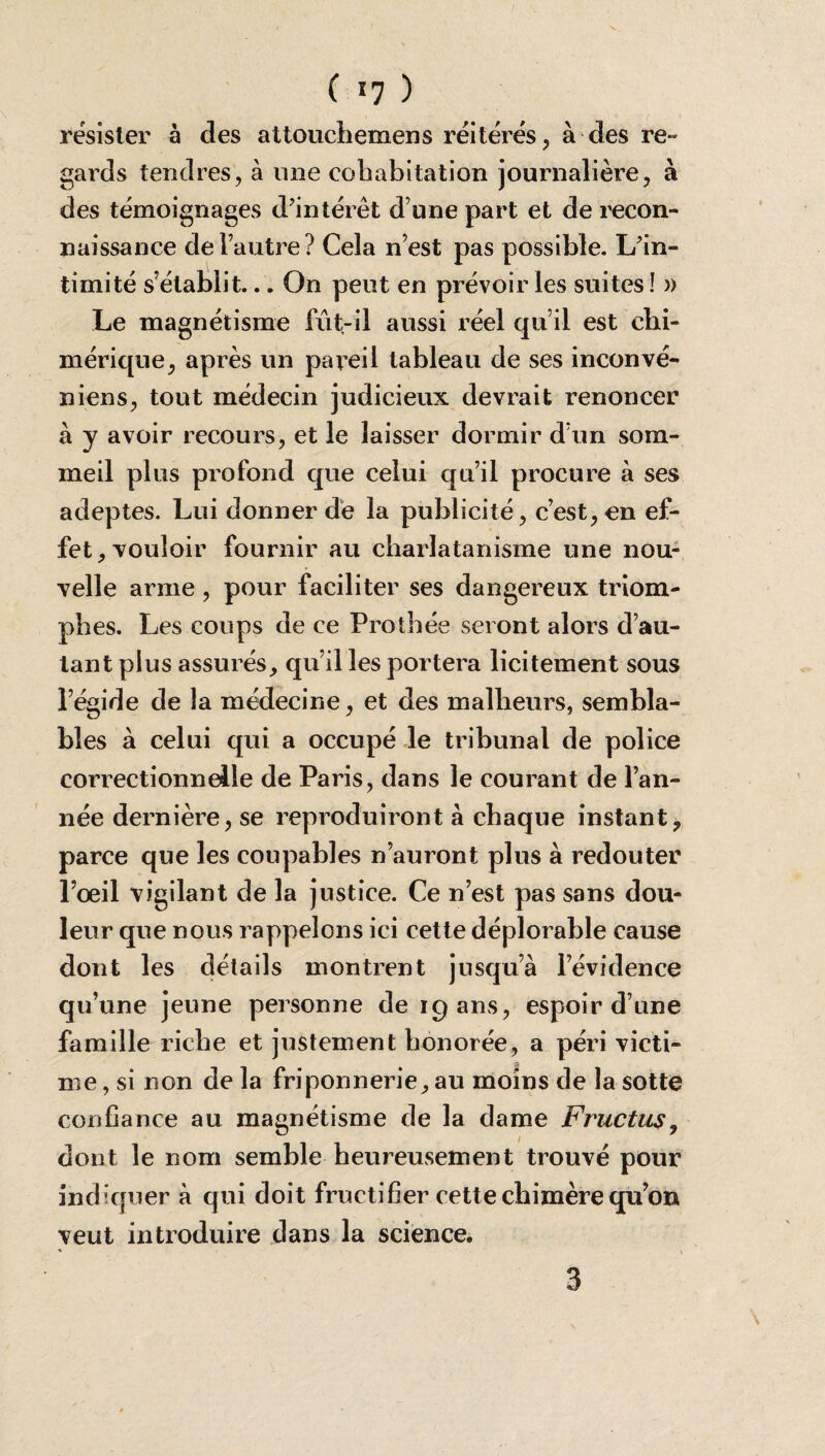 résister à des attouchemens réitérés, à des re~ gards tendres, à une cohabitation journalière, à des témoignages d’intérêt d’une part et de recon¬ naissance de l’autre? Cela n’est pas possible. L’in¬ timité s’établit... On peut en prévoir les suites ! » Le magnétisme fut-il aussi réel qu’il est chi¬ mérique, après un pareil tableau de ses inconvé- niens, tout médecin judicieux devrait renoncer à y avoir recours, et le laisser dormir d’un som¬ meil plus profond que celui qu’il procure à ses adeptes. Lui donner de la publicité, c’est, en ef¬ fet, vouloir fournir au charlatanisme une nou¬ velle arme, pour faciliter ses dangereux triom¬ phes. Les coups de ce Prothée seront alors d’au¬ tant plus assurés, qu’il les portera licitement sous l’égide de la médecine, et des malheurs, sembla¬ bles à celui qui a occupé le tribunal de police correctionnelle de Par is, dans le courant de l’an¬ née dernière, se reproduiront à chaque instant, parce que les coupables n’auront plus à redouter l’œil vigilant de la justice. Ce n’est pas sans dou¬ leur que nous rappelons ici cette déplorable cause dont les détails montrent jusqu’à l’évidence qu’une jeune personne de 19 ans, espoir d’une famille riche et justement honorée, a péri victi¬ me , si non de la friponnerie, au moins de la sotte confiance au magnétisme de la dame Fructus, dont le nom semble heureusement trouvé pour indiquer à qui doit fructifier cette chimère qu’on veut introduire dans la science.