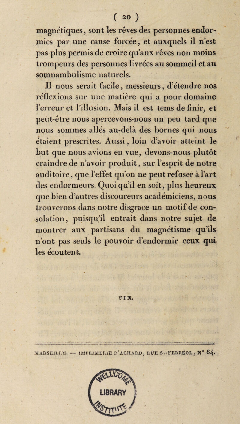 magnétiques, sont les rêves des personnes endor¬ mies par une cause forcée, et auxquels il n’est pas plus permis de croire qu’aux rêves non moins trompeurs des personnes livrées au sommeil et au somnambulisme naturels. Il nous serait facile, messieurs, d’étendre nos réflexions sur une matière qui a pour domaine l’erreur et l’illusion. Mais il est tems de finir, et peut-être nous apercevons-nous un peu tard que nous sommes allés au-delà des bornes qui nous étaient prescrites. Aussi, loin d’avoir atteint le but que nous avions en vue, devons-nous plutôt craindre de n’avoir produit, sur l’esprit de notre auditoire, que l’effet qu’on ne peut refuser à l’art des endormeurs. Quoi qu il en soit, plus heureux que bien d’autres discoureurs académiciens, nous trouverons dans notre disgrâce un motif de con¬ solation, puisqu’il entrait dans notre sujet de montrer aux partisans du magnétisme qu’ils n’ont pas seuls le pouvoir d’endormir ceux qui les écoutent. FI If. si MARSEILLE. — IMPRIMERIE D*AÇHARD, RUE S «-FERRÉOL, 1S° 64»