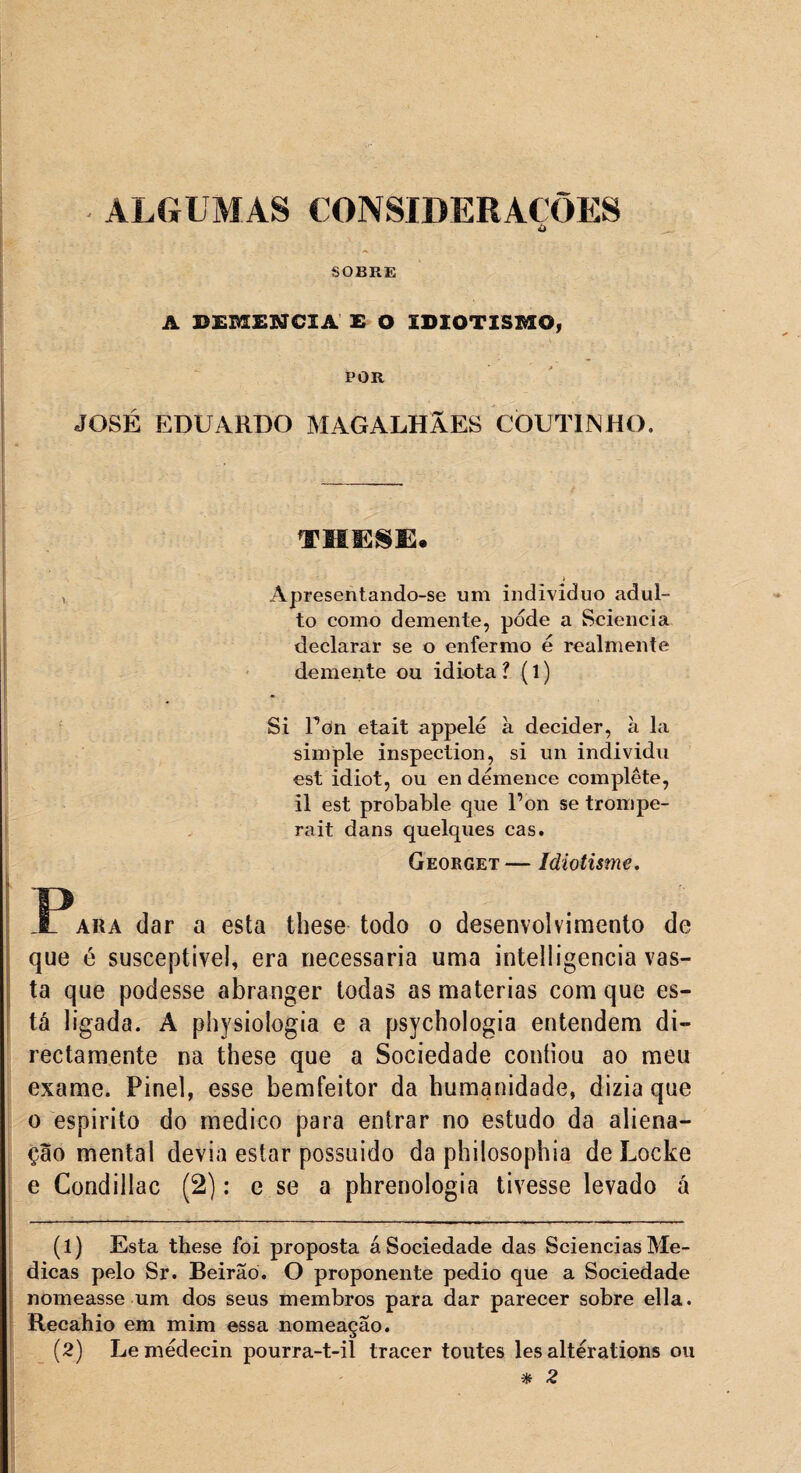 ALGUMAS CONSIDERAÇÕES Ò SOBRE A DEMENCIA E O IDIOTISMO, POR JOSÉ EDUARDO MAGALHÃES CÒUTINHO. THESE. * v Apresentando-se um indivíduo adul¬ to como demente, pode a Sciencia declarar se o enfermo é realmente demente ou idiota ? (1) Si Pon etait appelé à decider, à la simple inspection, si un individu est idiot, ou en démence complete, il est probable que Pon se trompe- rait dans quelques cas. Georget — Idiotisme. _Para dar a esta these todo o desenvolvimento de que é susceptível, era necessária uma intelligencia vas¬ ta que podesse abranger todas as matérias com que es¬ tá ligada. A physiologia e a psychologia entendem di- rectamente na these que a Sociedade confiou ao meu exame. Pinei, esse bemfeitor da humanidade, dizia que o espirito do medico para entrar no estudo da aliena¬ ção mental devia estar possuido da philosophia deLocke e Condillac (2): e se a phrenologia tivesse levado á (1) Esta these foi proposta áSociedade das ScienciasMe¬ dicas pelo Sr. Beirão. O proponente pedio que a Sociedade nomeasse um dos seus membros para dar parecer sobre ella. Recahio em mim essa nomeação. (2) Lemédecin pourra-t-il tracer toutes les altérations ou % 2