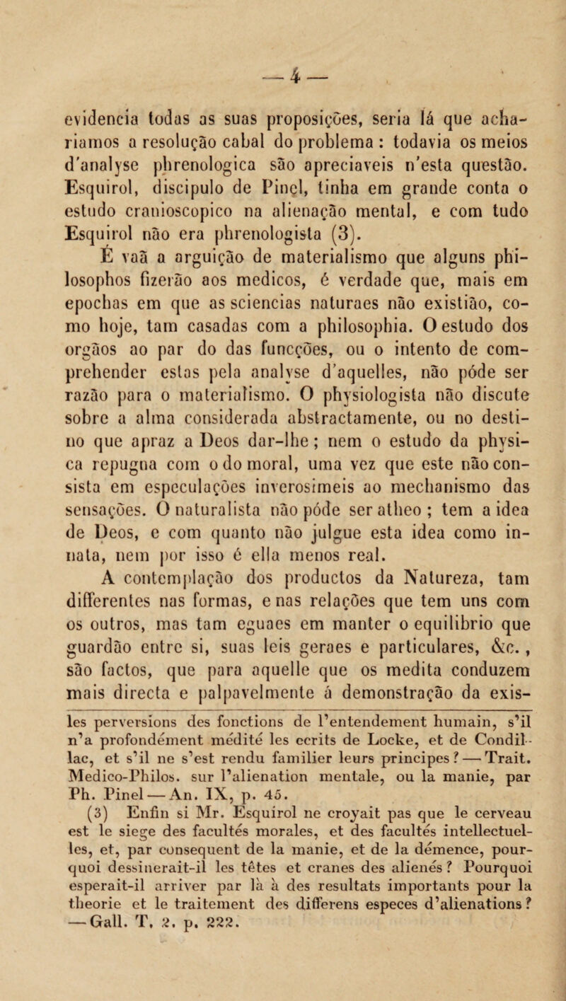 evidencia todas as suas proposições, seria lá que acha¬ ríamos a resolução cabal do problema : todavia os meios d'analyse phrenologica são apreciáveis n’esta questão. Esquirol, discípulo de Pinei, linha em grande conta o estudo cranioscopico na alienação mental, e com tudo Esquirol não era phrenologista (3). E vaã a arguição de materialismo que alguns phi- losophos fizerão aos médicos, é verdade que, mais em epochas em que as sciencias naturaes não existião, co¬ mo hoje, tam casadas com a philosophia. O estudo dos orgãos ao par do das funcções, ou o intento de com- prehender estas pela analyse d aquelles, não póde ser razão para o materialismo. O physiologista não discute sobre a alma considerada abstractamente, ou no desti¬ no que apraz a Deos dar-lhe; nem o estudo da physi- ca repugna com o do moral, uma vez que este não con¬ sista em especulações inverosímeis ao mechanismo das sensações. O naturalista não póde ser atheo ; tem a idea de Deos, e com quanto não julgue esta idea como in- nata, nem por isso è ella menos real. A contemplação dos produclos da Natureza, tam difíerentes nas formas, e nas relações que tem uns com os outros, mas tam cguaes em manter o equilíbrio que guardão entre si, suas leis geraes e particulares, &c., são factos, que para aquelle que os medita conduzem mais directa e palpavelmente á demonstração da exis¬ tes perversions des fonctions de Pentendement humain, s’il n’a profondément medite les eerits de Locke, et de Condil- lac, et sMl ne s’est rendu familier leurs príncipes? — Trait. Medico-Philos. sur Palienation mentale, ou la manie, par Ph. Pinei — An. IX, p. 45. (3) Enfin si Mr. Esquirol ne croyait pas que le cerveau est le siege des facultes morales, et des facultes intellectuel- les, et, par consequent de la manie, et de la demence, pour- quoi dessinerait-il les tetes et cranes des alienes? Pourquoi esperait-il arriver par là à des resultats importants pour la theorie et le traitement des differens especes d’alienations ? —-Gall. T, 2. p. 222.