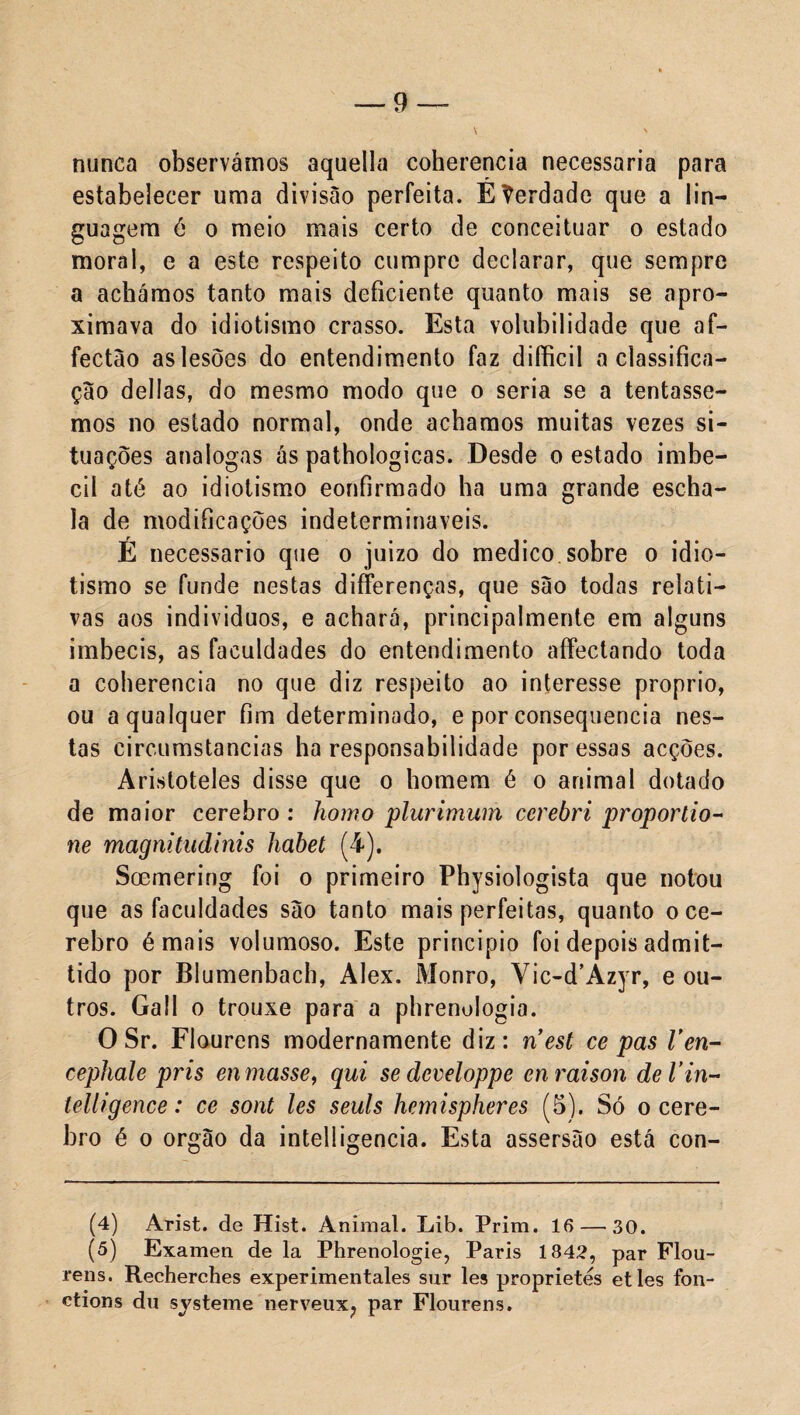 nunca observámos aquella coherencia necessária para estabelecer uma divisão perfeita. Eherdade que a lin¬ guagem é o meio mais certo de conceituar o estado moral, e a este respeito cumpre declarar, que sempre a achámos tanto mais deficiente quanto mais se apro¬ ximava do idiotismo crasso. Esta volubilidade que af- fectáo as lesões do entendimento faz difficil a classifica¬ ção delias, do mesmo modo que o seria se a tentásse¬ mos no estado normal, onde achamos muitas vezes si¬ tuações analogas ás pathologicas. Desde o estado imbe¬ cil até ao idiotismo eonfirmado ha uma grande escha- la de modificações indetermináveis. E necessário que o juizo do medico sobre o idio¬ tismo se funde nestas difFerenças, que são todas relati¬ vas aos indivíduos, e achará, principalmente em alguns imbecis, as faculdades do entendimento afFectando toda a coherencia no que diz respeito ao interesse proprio, ou a qualquer fim determinado, e por consequência nes¬ tas circumstancias ha responsabilidade por essas acções. Aristóteles disse que o homem é o animal dotado de maior cerebro : homo plurimum ccrebri proporlio- ne magnitiidinis habet (4). Soemering foi o primeiro Physiologista que notou que as faculdades são tanto mais perfeitas, quanto o ce¬ rebro émais volumoso. Este principio foi depois admit- tido por Blumenbach, Alex. Monro, Vic-d’Azyr, e ou¬ tros. Gall o trouxe para a pbrenologia. 0 Sr. Flourens modernamente diz: ríest ce pas Ven- cephale pris en masse, qui sedcveloppe enraison deVin- lelligence: ce sont les seuls hemispheres (5). Só o cere¬ bro é o orgão da intelligencia. Esta assersão está con- (4) Arist. de Hist. Animal. Lib. Prim. 16 — 30. (5) Examen de la Phrenologie, Paris 1842, par Flou¬ rens. Recherches experimentales sur les proprietés et les fon- ctions du systeme nerveux; par Flourens.