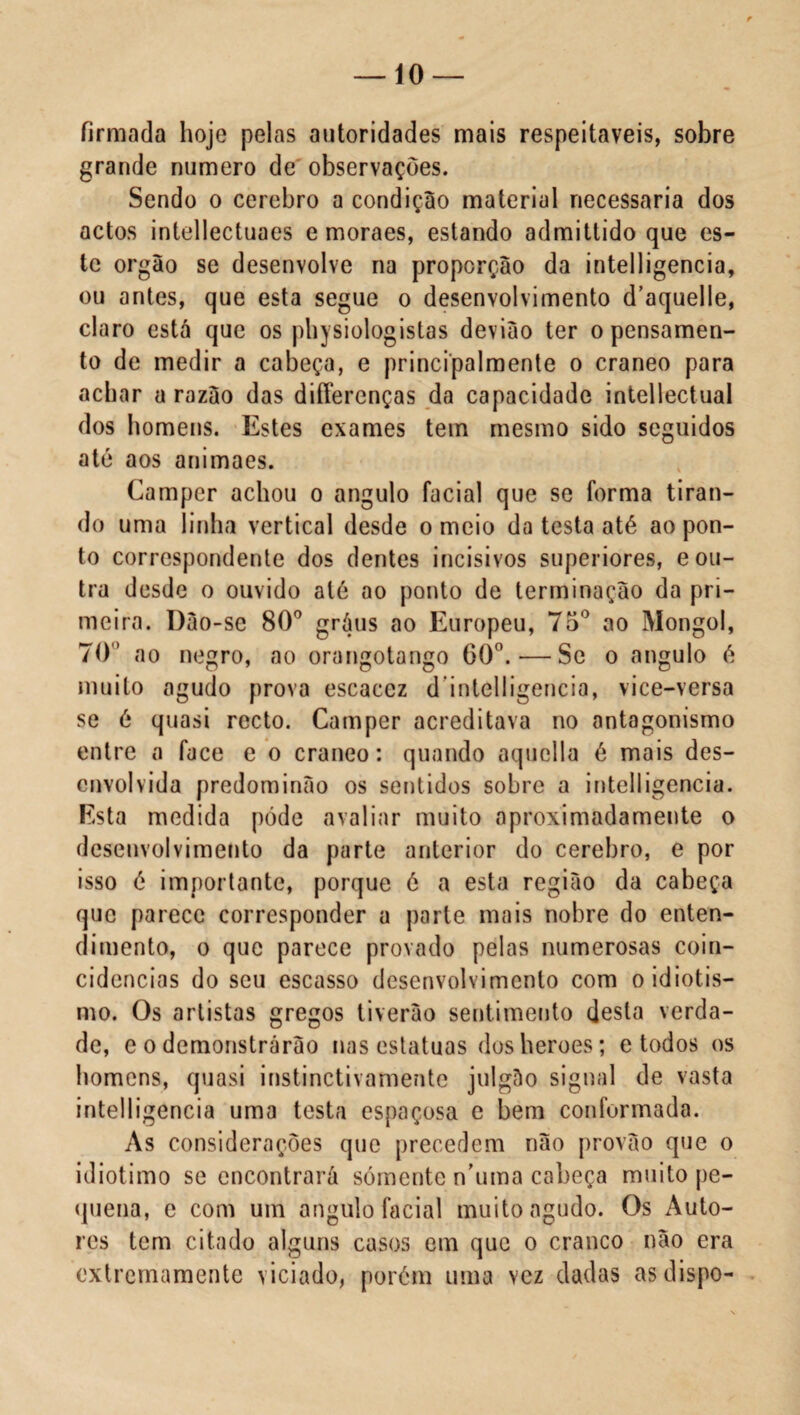 firmada hoje pelas autoridades mais respeitáveis, sobre grande numero de observações. Sendo o cerebro a condição material necessária dos actos intellectuaes e moraes, estando admittido que es¬ te orgão se desenvolve na proporção da intelligencia, ou antes, que esta segue o desenvolvimento d’aquelle, claro está que os physiologistas devião ter o pensamen¬ to de medir a cabeça, e principalmente o craneo para achar a razáo das differenças da capacidade intellectuai dos homens. Estes exames tem mesmo sido seguidos até aos animaes. Camper achou o angulo facial que se forma tiran¬ do uma linha vertical desde orneio da testa até ao pon¬ to correspondente dos dentes incisivos superiores, e ou¬ tra desde o ouvido até ao ponto de terminação da pri¬ meira. Dão-se 80° gráus ao Europeu, 75° ao Mongol, 70” ao negro, ao orangotango 60°. — Se o angulo é muito agudo prova escacez dintelligencia, vice-versa se é quasi recto. Camper acreditava no antagonismo entre a face e o craneo: quando aquella é mais des¬ envolvida predominão os sentidos sobre a intelligencia. Esta medida póde avaliar muito aproximadamente o desenvolvimento da parte anterior do cerebro, e por isso é importante, porque é a esta região da cabeça que parece corresponder a parte mais nobre do enten¬ dimento, o que parece provado pelas numerosas coin¬ cidências do seu escasso desenvolvimento com o idiotis¬ mo. Os artistas gregos tiverào sentimento desta verda¬ de, e o demonstrarão nas estatuas dosheroes; e todos os homens, quasi instinctivamente julgáo signal de vasta intelligencia uma testa espaçosa e bem conformada. As considerações que precedem não provão que o idiotimo se encontrará sómente n’uma cabeça muito pe¬ quena, e com um angulo facial muito agudo. Os Auto¬ res tem citado alguns casos em que o craneo não era extremamente viciado, porém uma vez dadas as dispo-