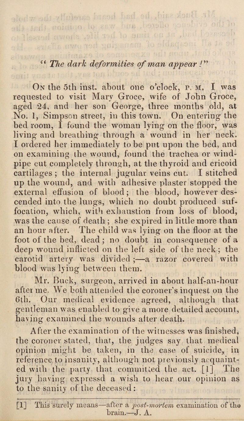st The dark deformities of man appear /” On the 5th inst. about one o'clock, p. m, I was requested to visit Mary Groce, wife of John Groce, aged 24, and her son George, three months old, at No. 1, Simpson street, in this town. On entering the bed room, I found the woman lying on the floor, was living and breathing’ through a wound in her neck. I ordered her immediately to be put upon the bed, and on examining the wound, found the trachea or wind¬ pipe cut completely through, at the thyroid and cricoid cartilages ; the internal jugular veins cut. I stitched up the wound, and with adhesive plaster stopped the external effusion of blood; the blood, however des¬ cended into the lungs, which no doubt produced suf¬ focation, which, with exhaustion from loss of blood, was the cause of death ; she expired in little more than an hour alter. The child was lying on the floor at the foot of the bed, dead; no doubt in consequence of a deep wound inflicted on the left side of the neck ; the carotid artery was divided ;—a razor covered with blood was lying between them. Mr. Buck, surgeon, arrived in about half-an-hour after me. We both attended the coroner’s inquest on the 6th. Our medical evidence agreed, although that gentleman was enabled to give a more detailed account, having examined the wounds alter death. After the examination of the witnesses was finished, the coroner stated, that, the judges say that medical opinion might be taken, in the case of suicide, in reference to insanity, although not previously acquaint¬ ed with the party that committed the act. [1] The jury having expressd a wish to hear our opinion as to the sanity of the deceased : [1] This surely means—after a post-mortem examination of the brain.—J. A.