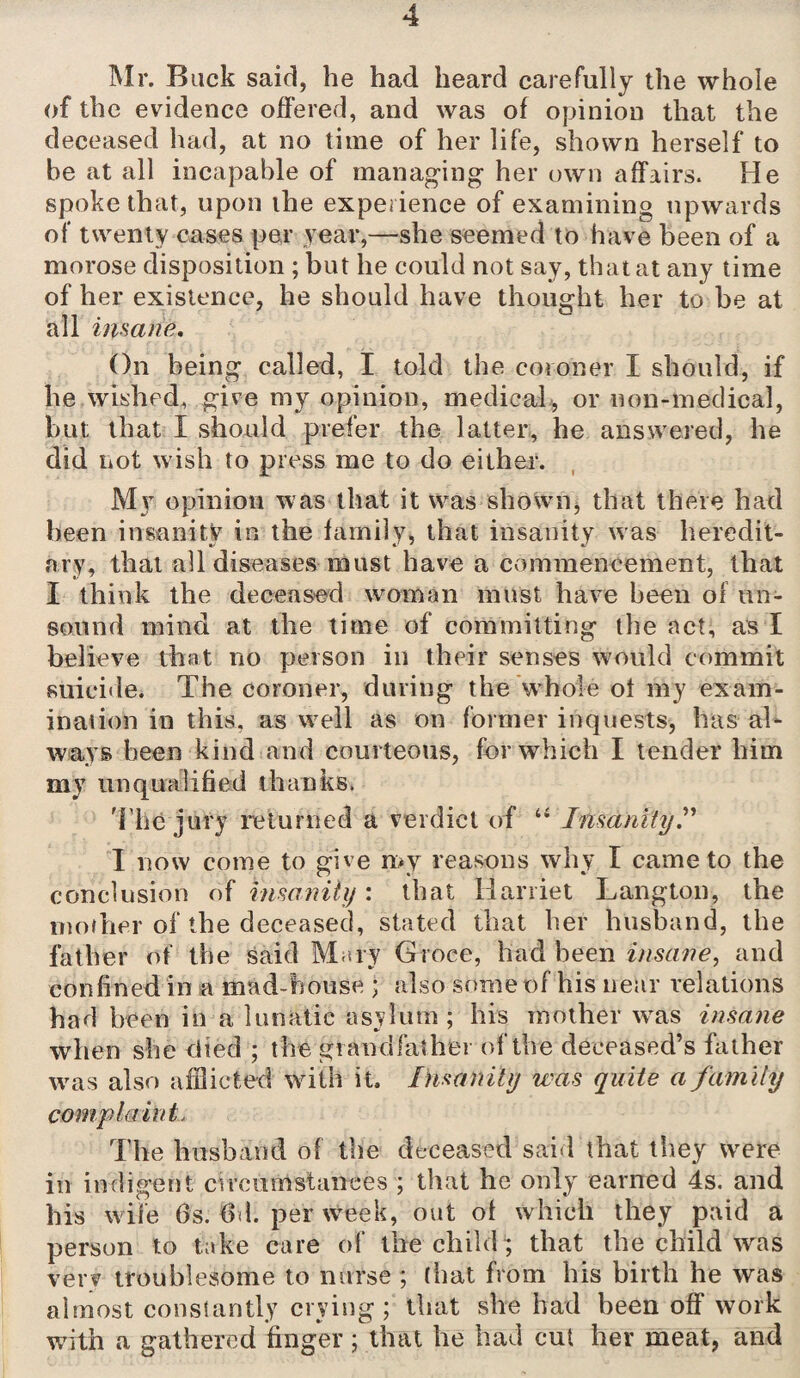 Mr. Back said, he had heard carefully the whole of the evidence offered, and was of opinion that the deceased had, at no time of her life, shown herself to be at all incapable of managing her own affairs. He spoke that, upon the experience of examining upwards of twenty cases per year,—she seemed to have been of a morose disposition ; but he could not say, that at any time of her existence, he should have thought her to be at all insane. On being called, I told the coroner I should, if he wished, give my opinion, medical, or non-medical, but that I should prefer the latter, he answered, he did not wish to press me to do either. My opinion was that it was shown, that there had been insanity in the family, that insanity was heredit¬ ary, that all diseases must have a commencement, that I think the deceased woman must have been of un¬ sound mind at the time of committing the act, as I believe that no person in their senses would commit suicide. The coroner, during the whole ot my exam¬ ination in this, as well as on former inquests, has al¬ ways been kind and courteous, for which I tender him my unqualified thanks. The jury returned a verdict of “ Insanity.” I now come to give n>y reasons why I came to the conclusion of insanity: that Harriet Langton, the mother of the deceased, stated that her husband, the father of the said Mary Groce, had been insane, and confined in a mad-house ; also some of his near relations had been in a lunatic asylum ; his mother was insane when she died ; the grandfather of the deceased’s father was also afflicted with it. Insanity was quite a family complaint, The husband of the deceased said that they were in indigent circumstances ; that he only earned 4s. and his wife Os. 6d. per week, out of which they paid a person to take care of the child; that the child was very troublesome to nurse; (hat from his birth he was almost constantly crying; that she had been off work with a gathered finger ; that he had cut her meat, and