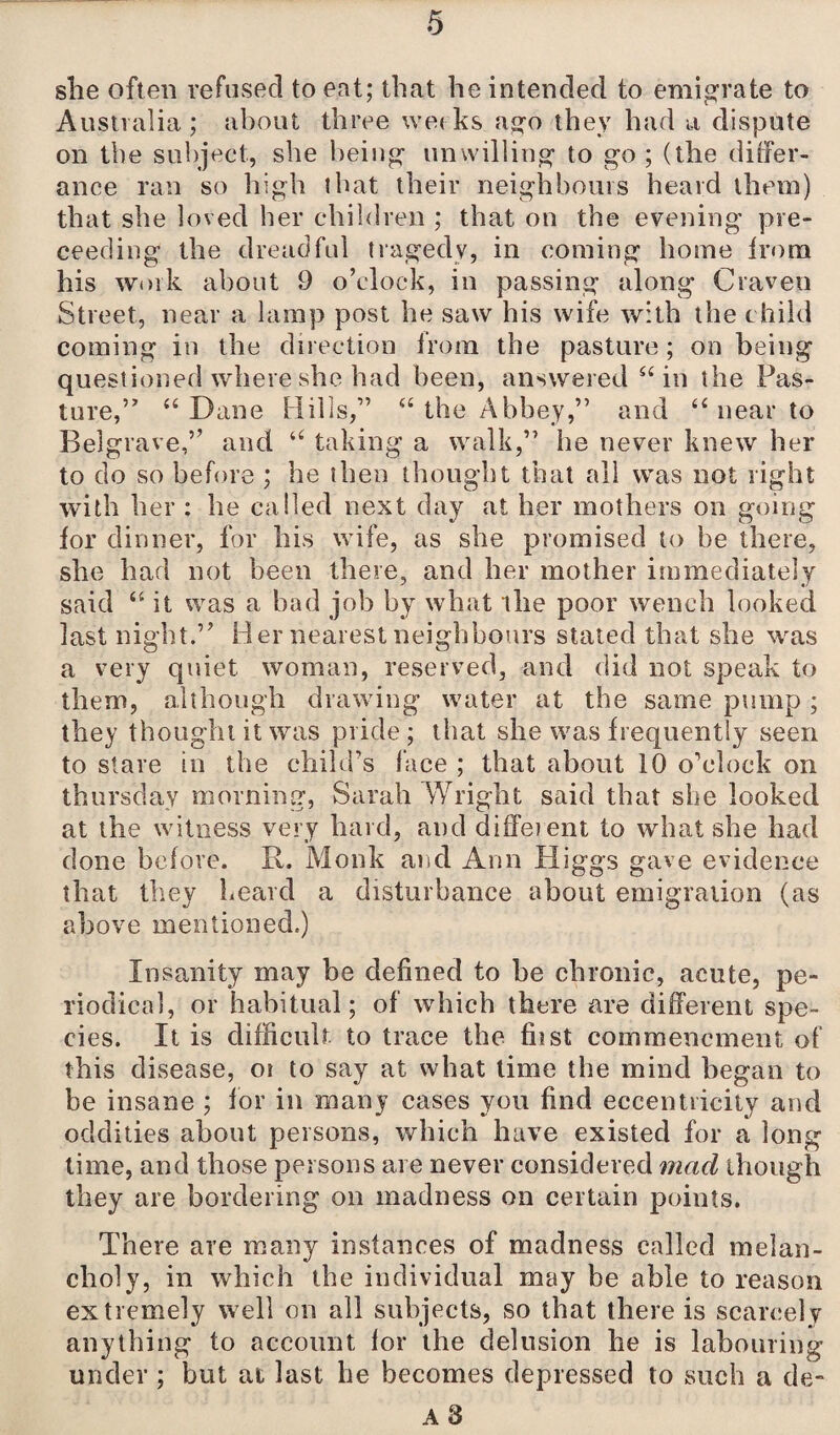 she often refused to eat; that be intended to emigrate to Australia; about three weeks ago they had a dispute on the subject, she being unwilling to go ; (the differ- ance ran so high that their neighbours heard them) that she loved her children ; that on the evening pro¬ ceeding the dreadful tragedy, in coming home from his work about 9 o’clock, in passing along Craven Street, near a lamp post he saw his wife with the child coming in the direction from the pasture; on being questioned where she bad been, answered 66 in the Pas¬ ture,” “Dane Hills,” “ the Abbey,” and “ near to Belgrave,” and “ taking a walk,” he never knew her to do so before ; he then thought that all was not right with her : he called next day at her mothers on going for dinner, for his wife, as she promised to he there, she had not been there, and her mother immediately said “ it was a had job by what the poor wench looked last night.” Her nearest neighbours stated that she was a very quiet woman, reserved, and did not speak to them, although drawing water at the same pump; they thought it was pride; that she was frequently seen to stave in the child’s face ; that about 10 o’clock on thursdav morning, Sarah Wright said that she looked at the witness very hard, and different to what she had done before. R. Monk and Ann Higgs gave evidence that they heard a disturbance about emigration (as above mentioned.) Insanity may be defined to be chronic, acute, pe¬ riodical, or habitual; of which there are different spe¬ cies. It is difficult to trace the fiist commencment of this disease, or to say at what time the mind began to be insane ; for in many cases you find eccentricity and oddities about persons, which have existed for a long time, and those persons are never considered mad though they are bordering on madness on certain points. There are many instances of madness called melan¬ choly, in which the individual may be able to reason extremely well on all subjects, so that there is scarcely anything to account for the delusion he is labouring under ; but at last he becomes depressed to such a de- A 8