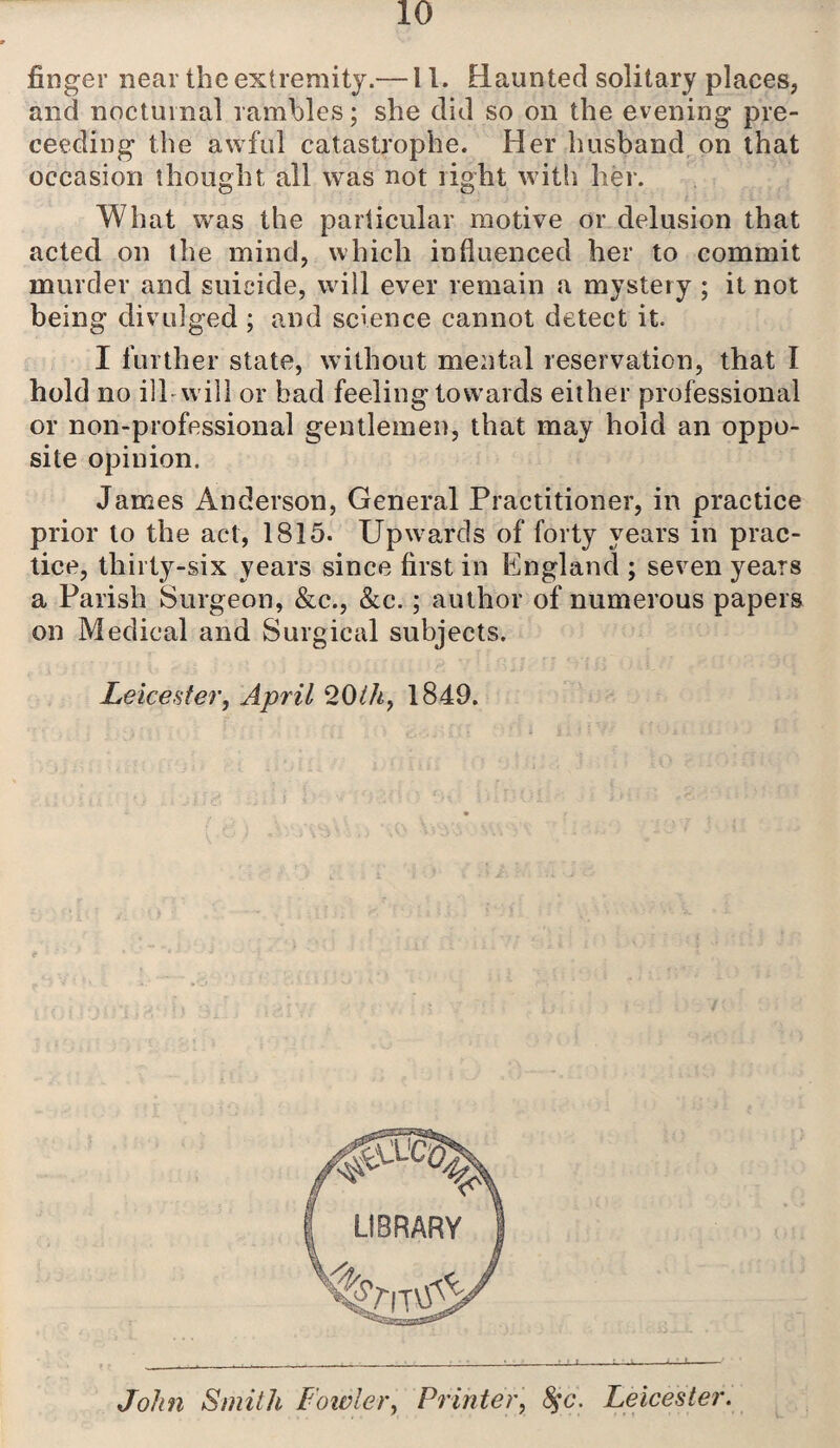 finger near the extremity.—11. Haunted solitary places, and nocturnal rambles; she did so on the evening pre- ceeding the awful catastrophe. Her husband on that occasion thought all was not right with her. What was the particular motive or delusion that acted on the mind, which influenced her to commit murder and suicide, will ever remain a mystery ; it not being divulged ; and science cannot detect it. I further state, without mental reservation, that I hold no ill will or bad feeling towards either professional or non-professional gentlemen, that may hold an oppo¬ site opinion. James Anderson, General Practitioner, in practice prior to the act, 1815. Upwards of forty years in prac¬ tice, thirty-six years since first in England ; seven years a Parish Surgeon, &c., &c.; author of numerous papers on Medical and Surgical subjects. Leicester, April 20th, 1849. John Smith Fowler, Printer, 8$c. Leicester.
