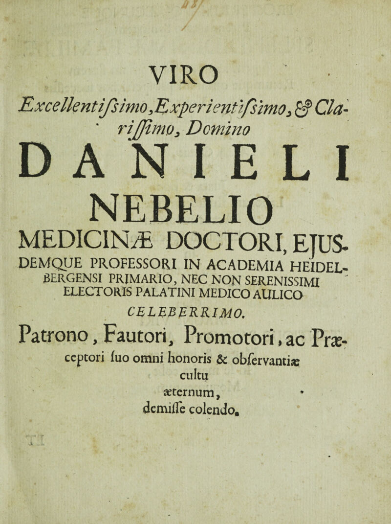 VIRO Rxcellentifsimo ,Kxperie7tttfsimo3 ^ Cia- riJJimQ3 Domino D A N I E L I NEBELIO MEDICINA DOCTORI, ETUS. DEMQUE PROFESSORI IN ACADEMIA HEIDEL- 6ERGENSI PRIMARIO, NEC NON SERENISSIMI ELECTORIS PALATINI MEDICO AULICO culbbekkimo. Patrono, Fautori, Promotori, ac Pr^- ceptori fuo omni honoris & obfervantijc cultu aeternum, demifle colendo.