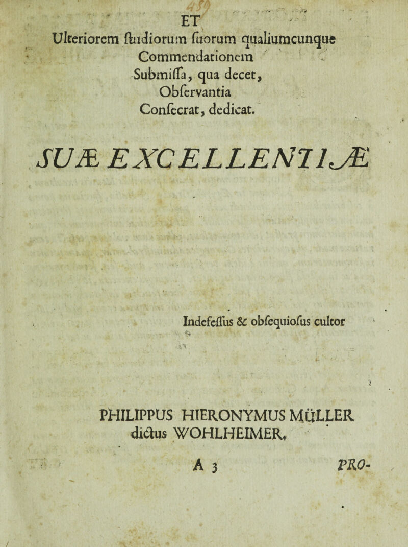 u -t ^ \r ' . •, ' ■ f w ■ ■ EY . ■ , . \ Ulccriorcm ftudiorum (tiorum qualiumcunque ' Commendationcin SubmifTa, qua decet, , Obfervantia Confectae, dedicat. Indefeflus & obfcquiofus cultor i, i, ' ’ - ' ■ ’ PHILIPPUS HIERONYMUS MuLLER diclus WOHLHEIMER, • A 3 A