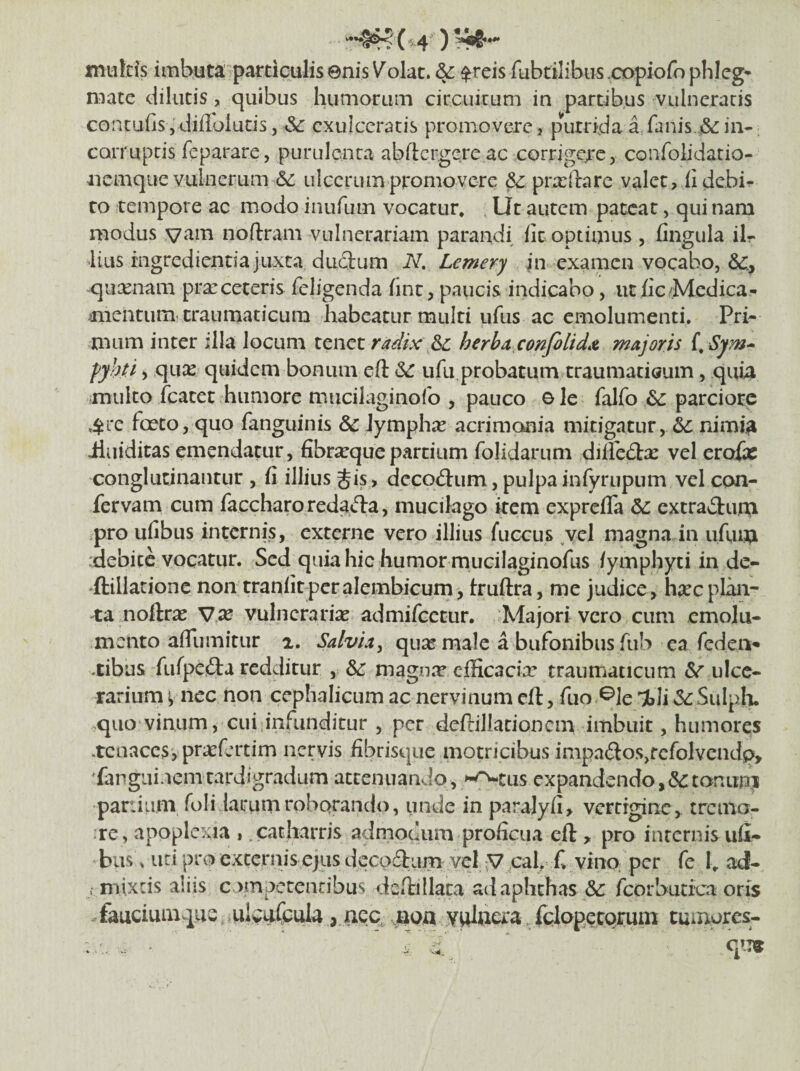 tnukls imbuta particulis enis Volat. & $reis fubtilibiis copiofo phlcg* n^ate dilutis, quibus humorum circuitum in partibus vulneratis contufis5difloluds, Sc exulceratis promovere, pVirrida a fanis.jScin-; corruptis feparare, purulc-nca abftcrgqre ac corrjge;.*c, confolidatio- iiemque vulnerum (5c ulcerum promovere & prxftare valet, iidebii- to tempore ac modo inufum vocatur. Ut autem pateat, qui nam modus noftram vulnerariam parandi iit optimus , lingula ilr •lius ingredienda juxta ductum N, Lemery in examen vocabo, -qiixnam pra:ceteris fcligenda iint, paucis indicabo, ut iic Medica- mientum craurnaticum habeatur multi ufiis ac emolumenti. Pri¬ mum inter illa locum tenet radix & berha confilidx majoris fyhyi, qiix quidem bonum eft ufu probatum traumaticum, quia multo fcatet humore mucilaginofo , pauco ole falfo parciore 4i*e fceto, quo fanguinis & lymphae acrimonia mitigatur, ^ nimi^ iluiditas emendatur, fibrsequepardum folidarum diile^tx vel erofae conglutinantur , fi illius Jis, decoctum, pulpainfyrupum vel con¬ fervam cum faccharoredacta, mucilago itern exprefla extractum pro ufibus internis, externe vero illius fuccus ,ycl magna in ufum :debitc vocatur. Sed quia hic humor mucilaginofus /ymphyti in de- 'ftilladonc non tranficperalembicum, truftra, me judice, h^ecpliui- 'ta noftram V,x vulnerariae admifeeeur. Majori vero cum emolu¬ mento afliim it ur 1. Salviay qu^e male a bufonibus fub ea fedea» .cibus fufpcfta redditur , mago.T efficacia: traumaticum ulce- rarium p nec non cephalicum ac nervinum cft, fuo ^le 'ili 3c Sulph. >quo vinum, cui,infunditur , per dcftilladoncm imbuit, humores .tcuaccs, pr^fertim nervis fibrisque motricibus impa6tos,fcfoIvendp, 'fanguiuemtardigradum attenuando, >-<^cus expandendo,(Sctonurni pariiiim foli larum roborando, unde in parajyfi, vertigine, trciila- ;re , apoplexia , .catharris admodum proficua eft, pro internis ufi¬ bus » ud pro excernis ejus deco£tum vel ^ cal, f. vino per fe 1, ad- ; mixeis aliis compctencibus deftillata ad aphthas &: feorbudea oris fauciuinqus mlvuCcuIa jnoa yulacra, fclapecoruni tumores:-