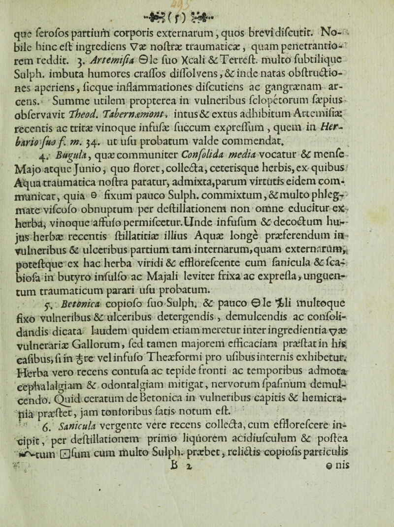 (f) que ferofos partiiiiii corporis externarum, quos brevidifeutir. No-n^ bile bine eft ingrediens Vx noftric traumaticae, quam penetranrio^ rem reddit. 3. Artemifia Qh fuo Xcali &:3Perreft. mulco fiibcilique Sulph. imbuta humores craflbs diflblvensinde natas obfl:ru£l:io- nes aperiens, iicque inflammationes difGUCiens ac gangrxnam. ar¬ cens. Summe utilem propterca in vulneribus fclopetorum fa^pius- obfervavic Theod, Tabern^mont-» intus &: extus adhibitum Artemifi^E:; recentis ac tritse vinoque infufle fiiccum cxprefllim , quem in Her^ bArio fm f, m, 34. utufu probatum valde commendat, 4/ Baguh y cpxcomm\in[tQ,t Confolida vocatur & mcnfe > Majo atque Junio, quo floret, colledajcecerisque herbis, eX'quibus/ Aqua traiimatica noftra paracurj admixta,parum virtutis eidem eom-. manicat, quia © fixum pauco Sulph. commixtum,&:mulcophlcg^ mate vifeofo obnuptum per deftillationem non omne educitur eX^ herba^ vinoque afFufo permifcctur.Undc infufum &: deco(9:um hur* jus herbse recentis ftillatidaj illius Aquse longe praeferendum in « vulneribus 62 ulceribus partium tamdnternarum,quam externaramij potellque ex hac herba viridi efflorefeente cum fenicula &-fGa4- biofe in butyro infulfo ac Majali leviter frixa ac cxprefla> unguen¬ tum traumaticum parari ufu probatum. y/ BetdnicA copiofo fuo Sulph, & pauco © le %li multoquc fixo vulneribus & ulceribus detergendis, demulcendis ac confoli- dandis dicata laudem quidem etiam meretur inter ingredientiavse vulneradx Gallorum, fed tamen majoreni efficaciam prajftatin hfe Gafibus,fim ^rc velinfufo Theasformi pro ufibusinternis exhibetur; Herba vero recens contufa ac tepide fronti ac temporibus admota 'cepiialalgiam &: odontalgiam mitigat, nervorumfpafinum demut cendo. Quid eeratum de Betonica in vulneribus capitis & hemicra¬ nia praftet, jam tonloribus fecis- notum efl:. ’ 6. vergente vere recens colleda,cum efflorefeere in¬ cipit, per deftillationem primo liquorem acidiufculum & poftea ' jirvtum Elfum cum multo Sulph. prxbcc, relidis copiolis particulis r . B X onis