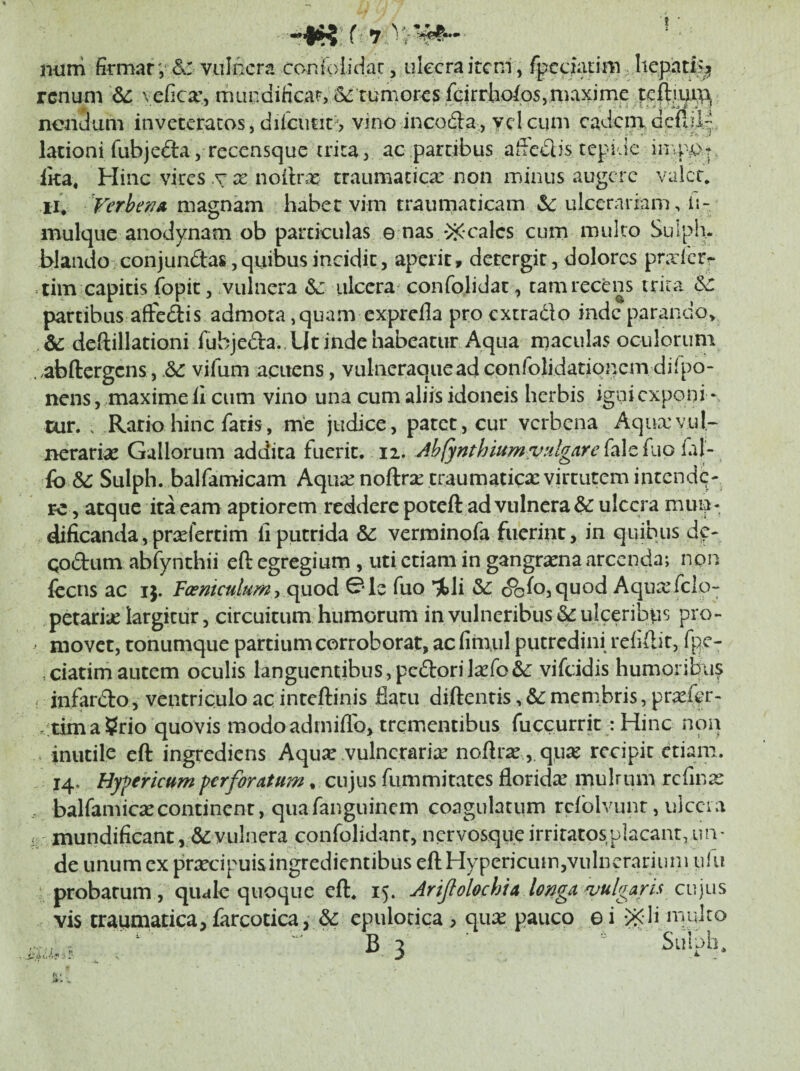 •”1^’ f ^ num firmar v vulnera coniolidar, iikcra item', fpcciatim, liepat% renum &: ve(ica\ miindificar;6e tumores fGirrho/os,maxime teft.iuin nciiuum inveteratos, dilcutit^ vino incoda, vel cum cadciri dcPdk lationi fubjedta, recensque trita, ac partibus affedlis tepide in.ppt, Ika, Hinc vires .r x noilra: traumatica: iion minus augere valen ir* TerhenA magnam habet vim traumaticam &: ulcerariam, li- mulque anodynam ob particulas e nas *>i<calcs cum multo Suiph. blando conjundas ,quibus incidit, aperit, detergit, dolores praibrr tim capitis fopit, vulnera &; ulcera^ confolidac , tam recens trira partibus aiFedis admota, quam exprefla pro cxtradlo indcparando> bc deftillationi fubjeda. . Ut inde habeatur Aqua maculas oculorum ..abftergens, vifum acuens, vulneraqueadconfolidationem di i po¬ nens, maxime ii cum vino una cum aliis idoneis herbis igni exponi ‘ uir. . Ratio hinc fatis, me judice, patet, cur verbena Aqucxvuk nerari^e Gallorum addita fuerit, 12. Jbfynthiumv^dgare fale fuo fil- fo & Sulph. balfamicam Aqua: noftrae traumatica: virtutem intendq- re, atque ita eam aptiorem reddere poteft ad vulnera & ulcera mun* dificanda,prxfertim liputrida bc verminpfa fuerint, in quibus d^- qodum abfynchii eft egregium , uti etiam in gangraena arcenda; non fcens ac ij. Fcemcutum j c^uod 01e fuo %li bc (^^fojquod Aqua:fclq petariic largitur, circuitum humorum in vulneribus & ulceribus pro- ' movet, tonumciue partium corroborat, ac fitiuil putredini reiiftit, fpc- ciatim autem oculis languentibus,pedorilaefo&: vifeidis humoribu? ^ infardo, ventriculo ac inteftinis flatu diftentis, bc membris, pr^kr* . tima ?rio quovis modoadmiflb, trementibus fuccurrit: Hinc non inutile eft ingrediens Aqu^e vulnerariae noilrae, qu^e recipit diam. 14. Hyfericum perforatum. cujus fiimmitates floridx mulrum rcfinx , balfamicaecontinent, quafanguinem coagulatum refolvunt, ulccia i: inundificant, &vulnera confolidanr, nervosqueirriratosplacant,un¬ de unum ex praecipuisingredientibus eftHypericum,vuIncrariuni ulii probarum, qiulc quoque eft, 15. Ariftolochta longa vulgaris q vis traumatica, farcotica, & cpulocica , qux pauco e i -^Cli mulco ^  ^ B 3 ■ ' ^ Sulph,