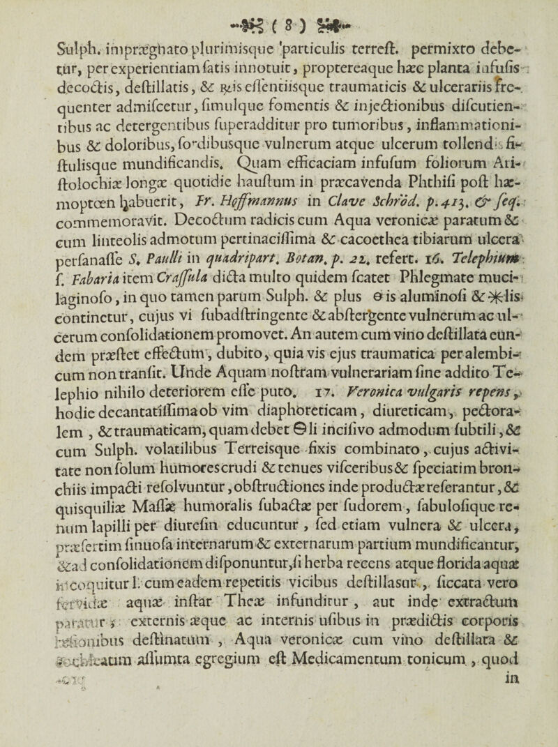 Sulpi'1* iniprifegbacopliirimisqije 'particulis terreft. permixto debe¬ tur, perexperiendarnfatis innotuit, proptercaque ha?c planca iafufis- decodis, deftillatis, &c i^iseAentiisque traumaticis &: ulcerariis fre¬ quenter admifeetur, fimuique fomentis & injedionibus difeutien- tibus ac detergentibus fuperadditur pro tumoribus, inflammationi¬ bus &: doloribus, fo’*dibusque vulnerum atque ulcerum tollendas ftulisque mundificandis. Quam efficaciam infufum foliorum Ati- ftolochix longx quotidie hauflum in pra:cavenda Phthifi poft hsc- mopteen Ijabucrit, Fr. H^ffinannus in CUve Schrod, p.411, & fcq^ commemoravit. Decoftum radicis cum Aqua veronic^ paratum & cum linteolis admotum pertinaciffima ^r cacoethea tibiarum ulccra^^ perfanaflb Paulli in quadripart, Botan^ p, 21^ refert. t6% Telephium f. Fabaria item Crajfula dida multo quidem fcatet Phlegmate muci-’ laginofo, in quo tamen parum Sulph. & plus o is aluminofl continetur, cujus vi fubadftringente Scabilergente vulnerum acui-' cerum confolidationem promovet. An autem cum vino deilillata eun¬ dem pricftet effediim', dubito, quia vis ejus traumatica peralembi- cum nontraniit. Unde Aquam noftram vulnerariam fine addito Te- lephio nihilo deteriorem efle puto* 17. Feronica vulgaris repens hodiedecancatiffimaob vim diaphoreticam, diureticam, pedora-: km , traumaticam, quam debet ©Ii incifivo admodumiubtili , & cum Sulph. volatilibus Terreisque-fixis combinarocujus adivi- tate nonfolum humofe$crudi & tenues vifceribus& fpeciatimbron-* chiis impadi refolvuncur ,obfl:rudiones inde produda^referantur, quisquiliae Maflii humoralis fubadae per fudorem, fabulofique re¬ num lapilli per diurefin educuntur , fed etiam vulnera &: ulcera, pnefercim finuofa internarum-^: externarum partium mimdificantur, ^ad confolidationem difponuntur,fi herba recens atque florida aqu^e k^coquiturll cum eadem repetitis vicibus deflillasur ,. ficcata vero ktvidie aqua^ inftar Thex infunditur, aut inde extradum paran^r j externis xque ac internis ufibus in prxdidis corporis f^ionibus deftinatum , Aqua veronicx cum vino deftillata &: lo-cyeaum airumta egregi uni efl Medicamen tum tonicum., quod