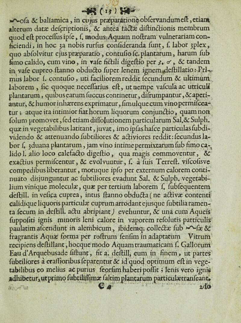 ••««c i-^ofa & ballamica, in cnjus pra^par^iono obfenrandumefi: jCtiani alterum datse defcriptionfs,'&: ahtea' difl:in(5bionis membrum quod cft procefllis ipfe, f* modus.Aquam noftram vulnerariam con*- fidendi, in hoc p nobis rurfus confideranda funt, f. labor 3plcx, quo abfolvitur ejus praeparatio, cbntufio fd plantarum, harum fub fimo calido, cum vino, in rafe fidili digeflio per c/, & tandem ia vafe cupreo ftanno obdudo fuper lenem ignem ^eftillatio^Prl^v mus labor f. contuClo, uti faciliorem reddit fecundum &: ultimuni’^ laborem , fic quoque neceflarius eft, ut nempe vafculaac utriculi plantarum, quibus earum fuccus continetur, difrumpantur, Scaperi¬ antur, & humor inhaerens exprimatur, fimulque cum vino permifeea- tur; atque ita intimior fiat horum liquorum conjundio, quamnoa folum promovet, fed etiam diflblutionem particularum Sal*&Sulph. qu^e in vegetabilibus latitant, juvat, imo ipfas hafce particulas fubdi- videndo & attenuando fubtiliores &: adiviores reddit: fecundus la¬ bor f, 5duana plantarum, jam vino intime permixtarum fub fimoca-, lidpl. alio loco calefadp digeftio, qua magis commoventur, exadius permifeentur, Sc evolvuntur, f. a fuis Terreft, vifeofisve compedibus liberantur, motuque ipfo per externum calorem conti¬ nuato disjunguntur ac fubtiliores evadunt Sal. &: Sulph, vegetabis lium vinique molcculx, quae per tertiuth laborem f, Yubfcquentem deftill. in vefipa cuprea, intus ftanno obduda(ne adivse contenti calidique liquoris particute cuprum arirodantejusque fubtiliaramen-i ta fecum in deftill. adu abripiant J evehuntur, & una cum Aqueis fuppofiti ignis minoris leni calore in vaporem refolufis particulis' paulatimafccndunt in alembicum, ibidemq; colled^e fub >^fse & fragrantis Aqu^e forma per roftrum fenfim in adaptatum Vitrum recipiens deftillant j hocquc modo Aquam traumaticam f. G^Ioruni' Eau d’Arquebusade fiftunf, fit a, dpftilli eum in finem, ut partcff fubtiliQrcs a cra/Iioribus fcparcntui:& id qupdiPPrimum eft in vege¬ tabilibus eo melius ac purius feptfini haberi poflit 3 lenis vero ignii adlubctur,utptimo fubtj^ faltim plantarum partieul^tranft .•c;