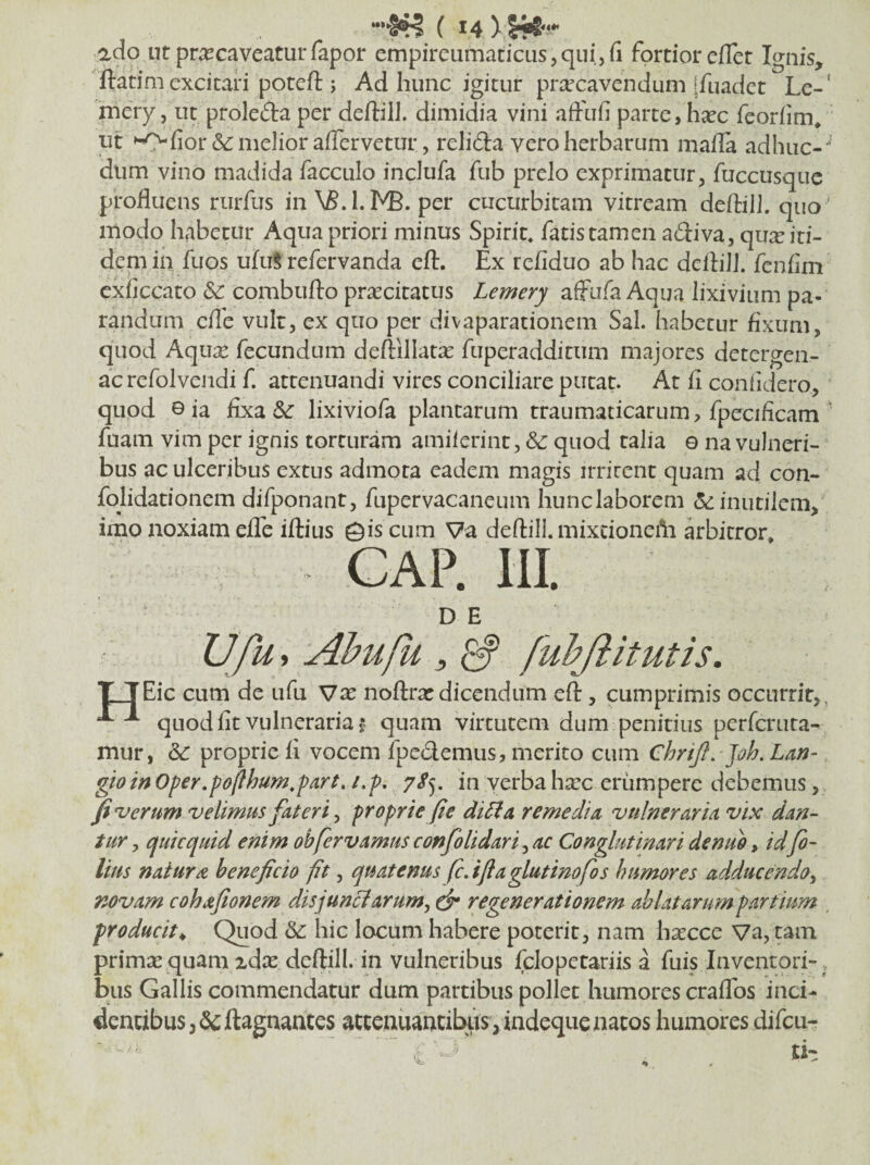 ado ut pr^caveaturfapor empireumaticusjquijfi fortior cflet Ignis, ftatim excitari poteft ; Ad hunc igitur praecavendum ffuadct Le-' rnery, ut proleda per deftilJ. dimidia vini afftifi parte, b^ec feorfim/ ut '^fior (Se melior affervetur, relida vero herbarum maila adhuc- ' dum vino madida facculo inclufa fub prelo exprimatur, fuccusque profluens rurfus in NS.l.IVB. per cucurbitam vitream deflilJ. quo ' modo habetur Aqua priori minus Spirit* fatis tamen adiva, qux iti¬ dem in fuos uhiS refervanda eft. Ex refiduo ab hac dcflilJ. fenfim exflccato & combufto prxeitatus Lemerj affufa Aqua lixivium pa¬ randum cflb vult, ex quo per divaparationem Sal. habetur fixum, quod Aqux fecundum deftillatx fuperadditum majores detergen- ac refolveiidi f. attenuandi vires conciliare putat. At fi confidero, quod ©ia fixa lixiviofa plantarum traumaticarum, fpecificam ' fuam vim per ignis torturam amilerint, & quod talia e na vulneri¬ bus ac ulceribus extus admota eadem magis irritent quam ad con- fqlidationem difponant, fupervacaneum hunclaborem (5c inutilem, imo noxiam effe iftius 0is cum Va deftill. mixdonefii kbitror» CAP. HI. D E Ufu, Ahufii j ^ fuhftitutis. TTEic cum de ufu Vx noftrat dicendum eft, cumprimis occurrit,, ^ quod fit vulneraria quam virtutem dum penitius perfcriita- mur, &: proprie fi vocem fpedemus, merito cum Chriji, ]oh. Lan- gio in Oper fojihumfart, i.p, in verba hxc eriimpere debemus, fi nj erum velimus fateri ^ proprie fie di Ai a remedia vulneraria vix dan¬ tur y quicquid enim obfervamus c onfili dari ^ ac Conglutinari de nuo, idfi¬ lius natura beneficio fit, quatenus fcAflaglutinofos humores adducenda^ novam cohafionem disj unet arum y ck* regenerationem ab latarum partium ^ producit^ Quod &: hic locum habere poterit, nam h^cce Va, tam primae quam xdx deftill. in vulneribus fclopetariis a fuis Inventori-, bus Gallis commendatur dum partibus pollet humores craffos inci- dentibus,(Scftagnantes attenuantibus,indequenatos humores difeu-