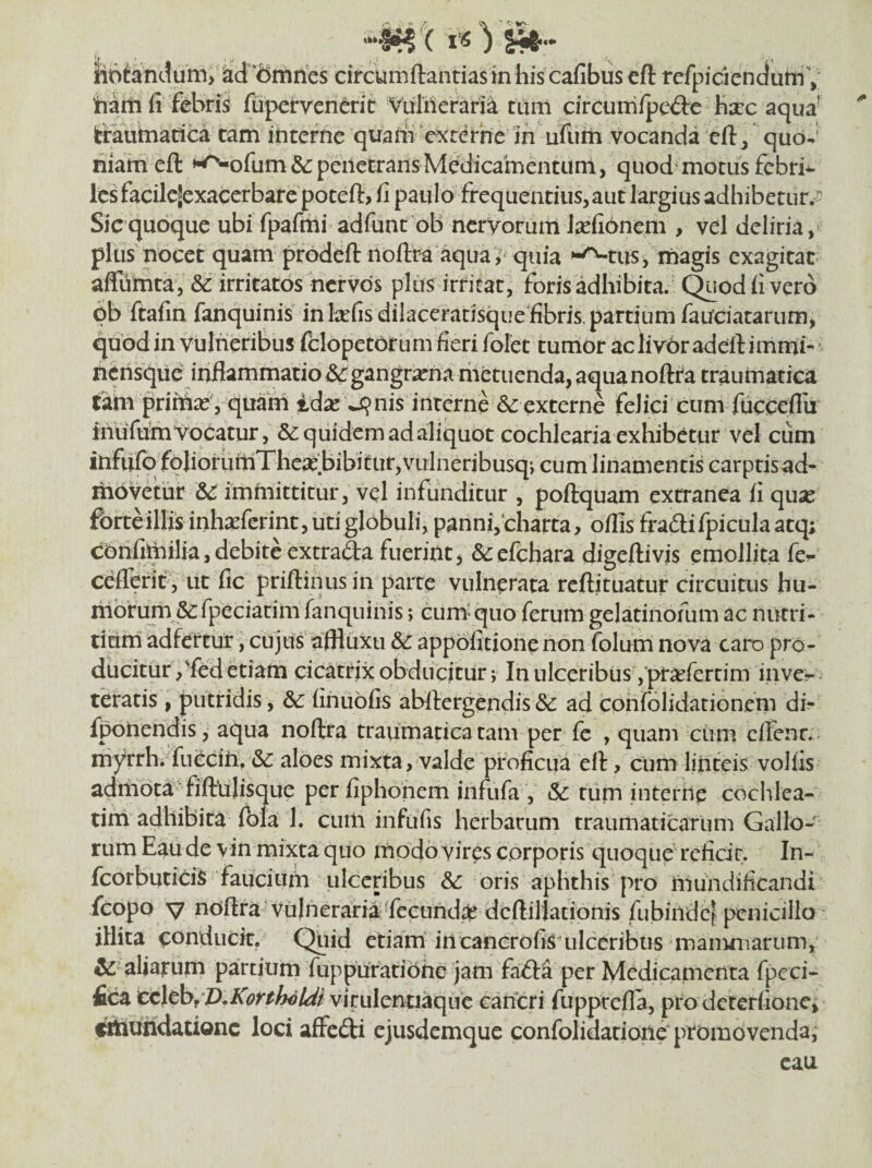 luni) ad”dmrics circumftantiasinhiscafibuseft refpiciendutnV tiaiii fi febris fupervenerit Vulnerant tum cireum/pcdc hscc aqua^ Icrautnadca tam interne quafii aeterne in ufum vocanda eftj quo-' riiarn eft »^ofum&: penetrans Medicamentum, quod'motus febrim Ics facilcSexacerbare poteft> fi paulo frequentius, aut largius adhibetur/ Sic quoque ubi fpafrhi adfunt oB nervorum J^efionem , vel deliria,’ plus nocet quam prodeft noftra ^ua^ quia '^tus, magis exagitat affunita, &c irritatos nervos plus irritat, foris adhibita.' (^odfi vero pb ftafin fanquinis in tefisdilaceratisque fibris. partium fauciatarum, quod in vulneribus fclopetorum fieri fofet tumor ac liv6r adeft immi-' fiensque inflammatio ^gangr;rna riietuenda, aquanoftra traumatica tahi pritnaj , quani id^e ^nis interne externe felici cum fucceffii inufuiti Vocatur, &: quidem ad aliquot cochlearia exhibetur vel cum infufq folioriitilThea: bibitur,vuineribusqj cum linamentis carptisad- ihPvetur SC immittitur, vel infunditur , poftquam extranea fi quse forteillis inh^eferint, uti globuli, panni,charta, offis fradlifpiculaatq; cbritoilia, debite extrada fuerint, &:efchara digeftivis emollita fe^ ceflerit, ut fic priftinus in parte vulnerata reftituatur circuitus hu- itlbrum & fpeciatim fanquinis; cum'quo ferum gelatinofum ac nutri¬ tium adfertur, cujus affluxu &c appbfitione non folum nova caro pro¬ ducitur ,'fed etiam cicatrix obducitur; In ulceribus ,'pra^fertim inve-- teratis, putridis, finuofis abftergendis& ad confolidationem db fponendis , aqua noftra traumatica tam per fe , quam cum eflenr. - niyrrh. fuccin, &c aloes mixta, valde proficua eft, cum linteis volfis admota fiftnlisque per fiphonem infiifa , tum interne cochlea¬ tim adhibita fola 1. cuin infufis herbarum traumaticarum Gallo¬ rum Eau de vin mixta quo modo vires corporis quoque reficit. In- fcorbuticis faucium ulceribus & oris aphthis pro mundificandi feopQ V nbftra vulneraria Tccundps deftiliationis fubindc^ penicillo illita conducit. Quid etiam'in cancrofismlceribus maiiiniarum,' & aliarum partium fuppuraribhc jam fada per Medicamenta fpeci- fica cc\thiJ),Konh€Ui virulentiaque cancri fupprefla, prodeterfione, ftouridationc loci affedi ejusdemque confolidarione ptombvenda, eau