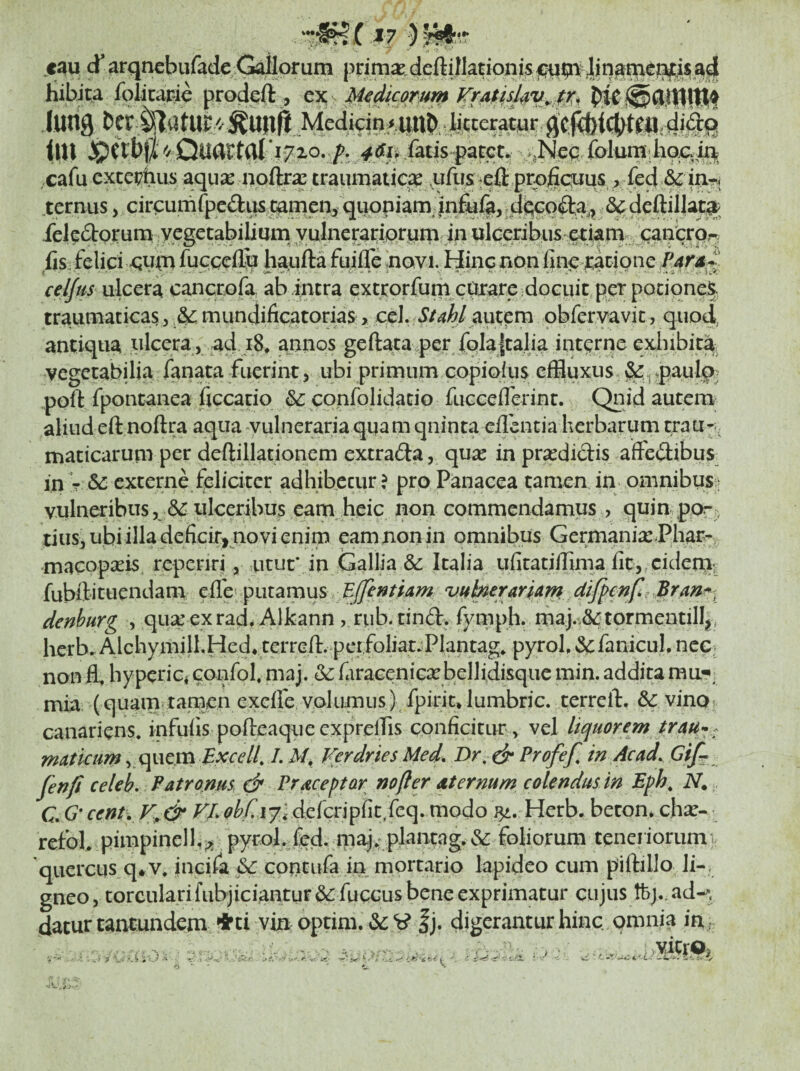 't.i- X7 ) caq d’ arqnebufade ^Horum deftillationjs Hibita foiicapie prodqft , cx s M^dicomm KrAtisl^ii^ t^ . (urig &cr tU?// Me% bcteratyr fij. tlU JpCtbjA Qu(irtill ‘^710. >,Neq, folum lio^^ta cafu cxce??tius aqu^e nortr^e traumatic^ ,ufus ^eft prpjfiquus,, fed & .ternus, circumfpedus c^n^en, qqopiam:in&% 6^ deftillatj^^ felpcStoruna vegetabilium yulnerariprpm in ulceribus a^^ fis felici fucceflb haufta fujfle novi. Hinc non fine xacione cel/us ulcera cancrofa ab intra extcorfumeUjrare dociut pet potiqne§ traumaticas 5 mundificatorias, cel. Stahl^\xxcm obfervavit, quod, antiqua ulcera, ad i8* annos geftata.per fqla|talia interne exhibita, vegetabilia fanata fuerint 3 ubi primum copiofus effluxus §^.j»paulpj poft fpontanea ficcatio & confolidacio fucceflerint, Qnidautera aliud eft noftra aqua -vulneraria qqam qninta efiintia herbarum trau-- maticarum per deftillationem extraria, qu^e in pra^didis affedibus in T (5c externe feliciter adhibecur ? pro Panacea tamen, in omnibus;- vulneribus 5 ulceribus eam heic non commendamus , quin por^ tiuSj ubi illa deficir, novi enim eam non in omnibus GermanixPhar-^ macopseis reperiri, utut* in Gallia & Italia ufitatilfima fic,,cidern; fubftituendam tScvuheraria^ d^^c^f denhurg , qua: exrad* Alkann , rub-tind. fjnupli. map^tormentilI|, herb. AjchymilhHed* terrefl:- pcifoliat.PIantag* pyroh &:fanicul. ncC| non ffl hyperiCi confol, maj. & faraceniGa^bellidisque min. addita mu*», mia (quam tamen excife. volumus) fpirit*lumbric. terrell:. &: vino canariens. infufis pofteaque cxprelTis conficitur , vel liquorem trau^^ matiam, quem P Verdries Med, Dr, dr Profef, in Ac ad. Gif^ fenfi celeb. Patronus d* Praceptar nofter dternum colendus in Eph, N. C Qcent. r/.<?i^/rJ7; dercrjpfit,feq. modo ^.-Herb. becon. chx- refoL pimpinell,^ pyrol. fed. ipaj,: plantag. & foliorum teneriorum quercus q^v, incifa ^ contufa in mortario lapideo cum piftillo li-i gneo, torculari fiibjiciantur &: fuccus bene exprimatur cujus tfej.. ad*y datur tantundem ♦ci vin optim. &: V |j. digerantur hinc, omnia in • -J > 'Avo- y4W,o>