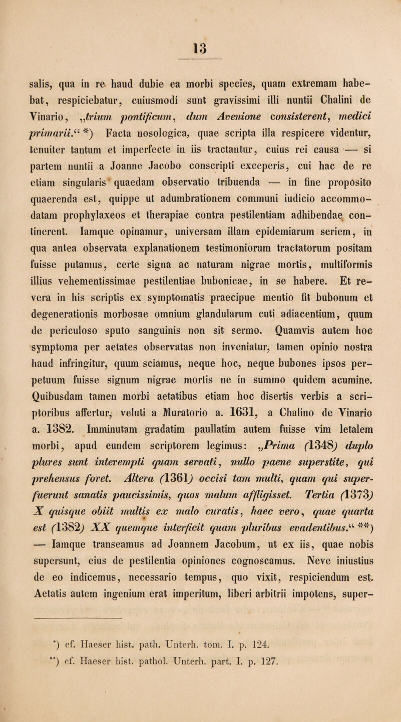 salis, qua in re haud dubie ea morbi species, quam extremam habe¬ bat, respiciebatur, cuiusmodi sunt gravissimi illi nuntii Chalini de Vinario, ..trium pontificum, dum Avenione consisterent, medici primarii.u *) Facta nosologica, quae scripta illa respicere videntur, tenuiter tantum et imperfecte in iis tractantur, cuius rei causa — si partem nuntii a Joanne Jacobo conscripti exceperis, cui hac de re etiam singularis ‘ quaedam observatio tribuenda — in fine proposito quaerenda est, quippe ut adumbrationem communi iudicio accommo¬ datam prophylaxeos et therapiae contra pestilentiam adhibendae con¬ tinerent. Iamque opinamur, universam illam epidemiarum seriem, in qua antea observata explanationem testimoniorum tractatorum positam fuisse putamus, certe signa ac naturam nigrae mortis, multiformis illius vehementissimae pestilentiae bubonicae, in se habere. Et re¬ vera in his scriptis ex symptomatis praecipue mentio fit bubonum et degenerationis morbosae omnium glandularum cuti adiacentium, quum de periculoso sputo sanguinis non sit sermo. Quamvis autem hoc symptoma per aetates observatas non inveniatur, tamen opinio nostra haud infringitur, quum sciamus, neque hoc, neque bubones ipsos per¬ petuum fuisse signum nigrae mortis ne in summo quidem acumine. Quibusdam tamen morbi aetatibus etiam hoc disertis verbis a scri¬ ptoribus affertur, veluti a Muratorio a. 1631, a Chalino de Vinario a. 1382. Imminutam gradatim paullatim autem fuisse vim letalem morbi, apud eundem scriptorem legimus: vPrima (1348^ duplo plures sunt interempti quam servati, nullo paene superstite, qui prehensus foret. Altera ('1361) occisi tam multi, quam qui super¬ fuerunt sanatis paucissimis, quos malum affligisset. Tertia (1373,) X quisque obiit multis ex malo curatis, haec vero, quae quarta est fl382j XX quemque interficit quam pluribus evadentibus.“ **) — Iamque transeamus ad Joannem Jacobum, ut ex iis, quae nobis supersunt, eius de pestilentia opiniones cognoscamus. Neve iniustius de eo indicemus, necessario tempus, quo vixit, respiciendum est. Aetatis autem ingenium erat imperitum, liberi arbitrii impotens, super- *) cf. Haeser hist. path. Unterh. tom. I. p. 124.