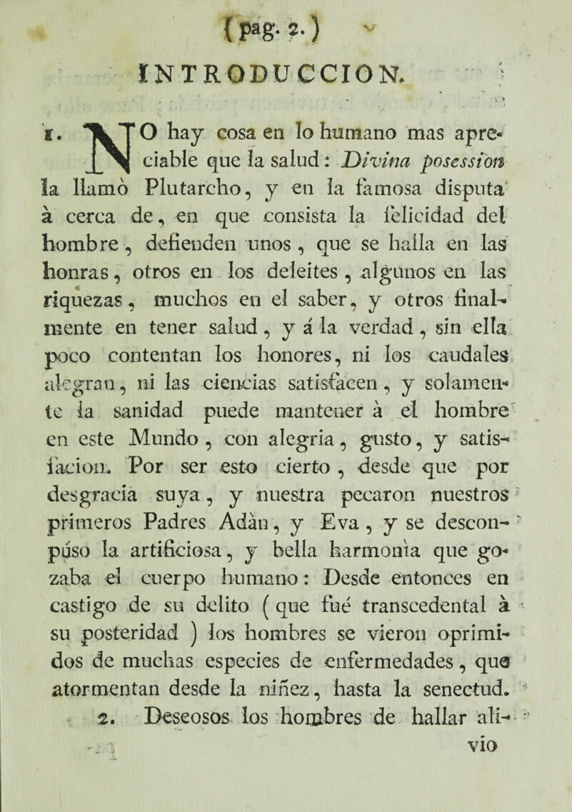 { Pag- 2-) v INTRODUCCION. • •> . * ' ; > i ' j » ( , ■ t , i. TLT O hay cosa en lo humano mas apre* j_^| ciable que la salud: Divina posessioit la llamó Plutarcho, y en la famosa disputa á cerca de, en que consista la felicidad del hombre, defienden unos, que se halla en las honras, otros en los deleites , algunos en las riquezas, muchos en el saber, y otros final¬ mente en tener salud , y á la verdad , sin ella poco contentan los honores, ni los caudales alegran, ni las ciencias satisfacen, y solamen¬ te la sanidad puede mantener á el hombre en este Mundo , con alegria, gusto, y satis- íación. Por ser esto cierto , desde que por desgracia suya, y nuestra pecaron nuestros primeros Padres Adán, y Eva , y se descon- • puso la artificiosa , y bella harmonía que go¬ zaba el cuerpo humano: Desde entonces en castigo de su delito (que fue transeedental á su posteridad ) los hombres se vieron oprimi¬ dos de muchas especies de enfermedades, que atormentan desde la niñez, hasta la senectud. 2. Deseosos los hombres de hallar ali- ■ vio