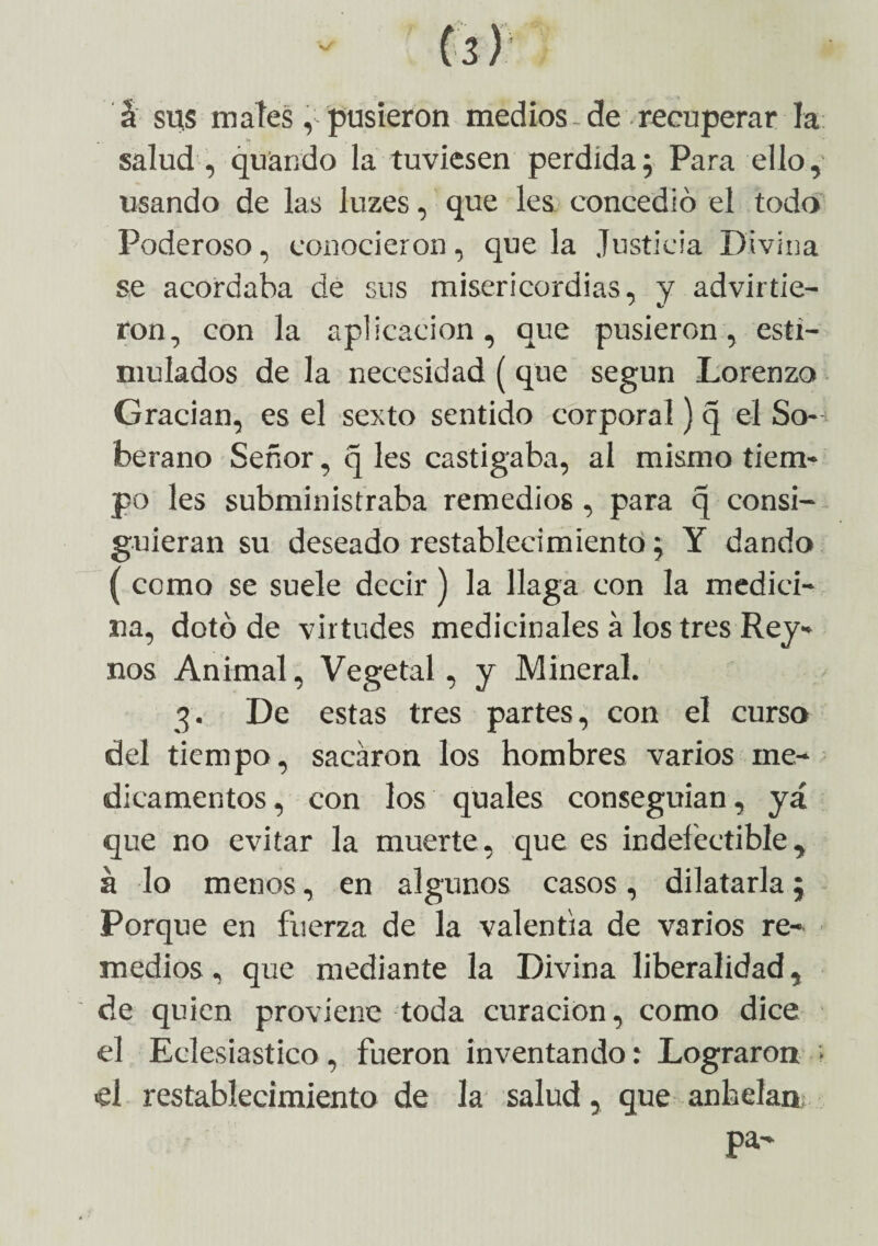 á sus mates, pusieron medios-de recuperar la salud , quiando la tuviesen perdida; Para ello, usando de las luzes, que les concedió el todo Poderoso, conocieron, que la Justicia Divina se acordaba de sus misericordias, y advirtie¬ ron, con la aplicación, que pusieron, esti¬ mulados de la necesidad (que según Lorenzo Gracian, es el sexto sentido corporal) q el So¬ berano Señor, q les castigaba, al mismo tiem¬ po les subministraba remedios, para q consi¬ guieran su deseado restablecimiento; Y dando ( como se suele decir) la llaga con la medici¬ na, dotó de virtudes medicinales á los tres Rey- nos Animal, Vegetal, y Mineral. 3. De estas tres partes, con el curso del tiempo, sacaron los hombres varios me¬ dicamentos , con los quales conseguían, yá que no evitar la muerte, que es indefectible, á lo menos, en algunos casos , dilatarla; Porque en fuerza de la valentía de varios re¬ medios , que mediante la Divina liberalidad, de quien proviene toda curación, como dice el Eclesiástico, fueron inventando .* Lograron ; el restablecimiento de la salud, que anhelan pa-