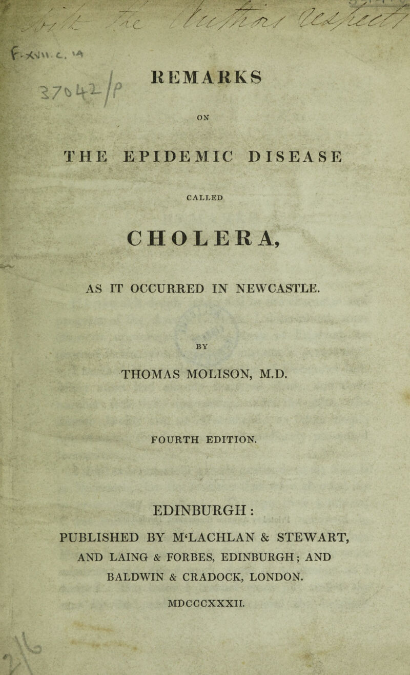 REMARKS ON THE EPIDEMIC DISEASE CALLED CHOLERA, AS IT OCCURRED IN NEWCASTLE. BY THOMAS MOLISON, M.D. FOURTH EDITION. EDINBURGH : PUBLISHED BY M‘LACHLAN & STEWART AND LAING & FORBES, EDINBURGH; AND BALDWIN & CRADOCK, LONDON. MDCCCXXXII.