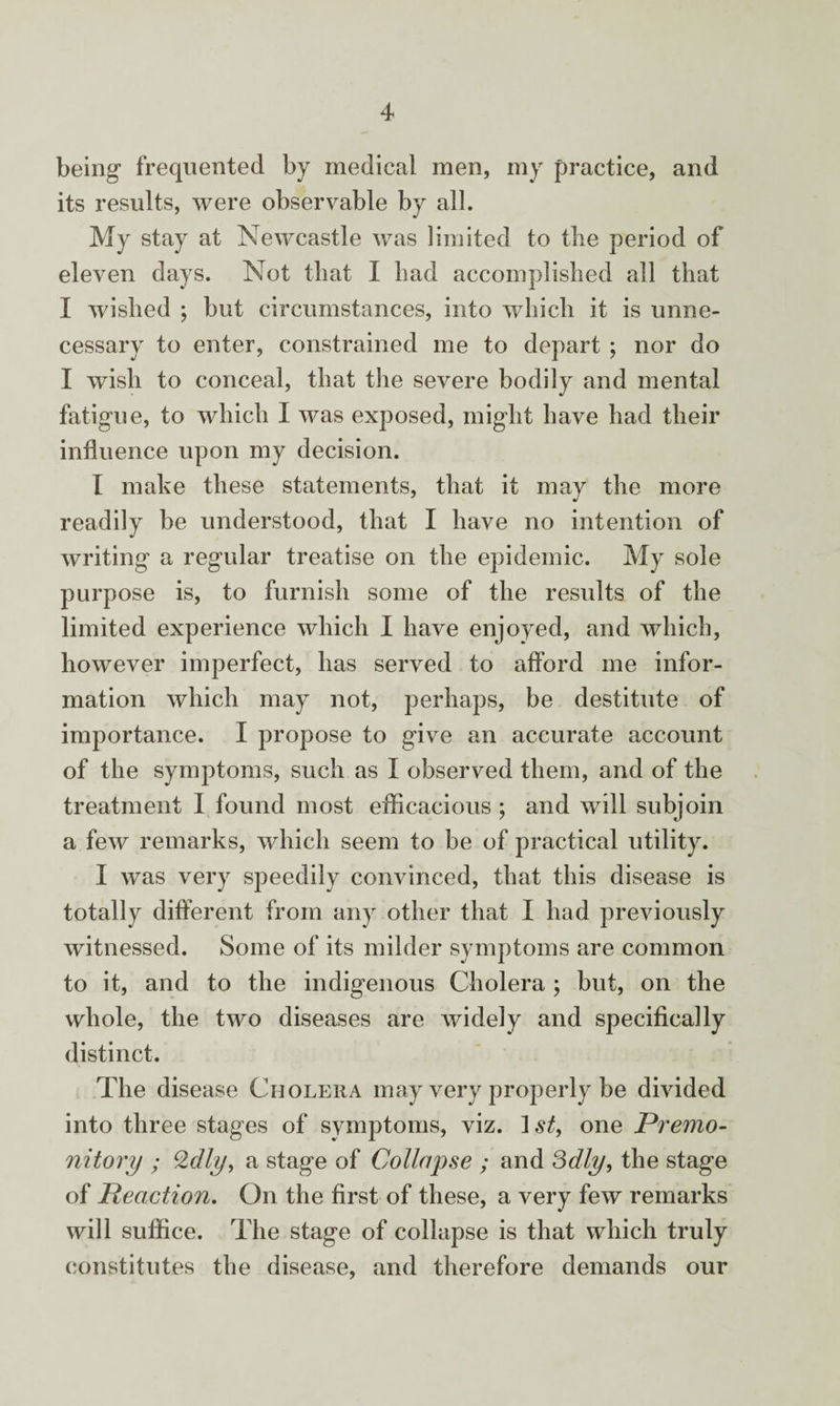 being frequented by medical men, my practice, and its results, were observable by all. My stay at Newcastle was limited to the period of eleven days. Not that I had accomplished all that I wished ; but circumstances, into which it is unne¬ cessary to enter, constrained me to depart ; nor do I wish to conceal, that the severe bodily and mental fatigue, to which I was exposed, might have had their influence upon my decision. I make these statements, that it may the more readily be understood, that I have no intention of writing a regular treatise on the epidemic. My sole purpose is, to furnish some of the results of the limited experience which I have enjoyed, and which, however imperfect, has served to afford me infor¬ mation which may not, perhaps, be destitute of importance. I propose to give an accurate account of the symptoms, such as I observed them, and of the treatment I found most efficacious ; and will subjoin a few remarks, which seem to be of practical utility. I was very speedily convinced, that this disease is totally different from any other that I had previously witnessed. Some of its milder symptoms are common to it, and to the indigenous Cholera ; but, on the whole, the two diseases are widely and specifically distinct. The disease Cholera may very properly be divided into three stages of symptoms, viz. one Premo¬ nitory ; Qdly, a stage of Collapse ; and 3dly, the stage of Reaction. On the first of these, a very few remarks will suffice. The stage of collapse is that which truly constitutes the disease, and therefore demands our