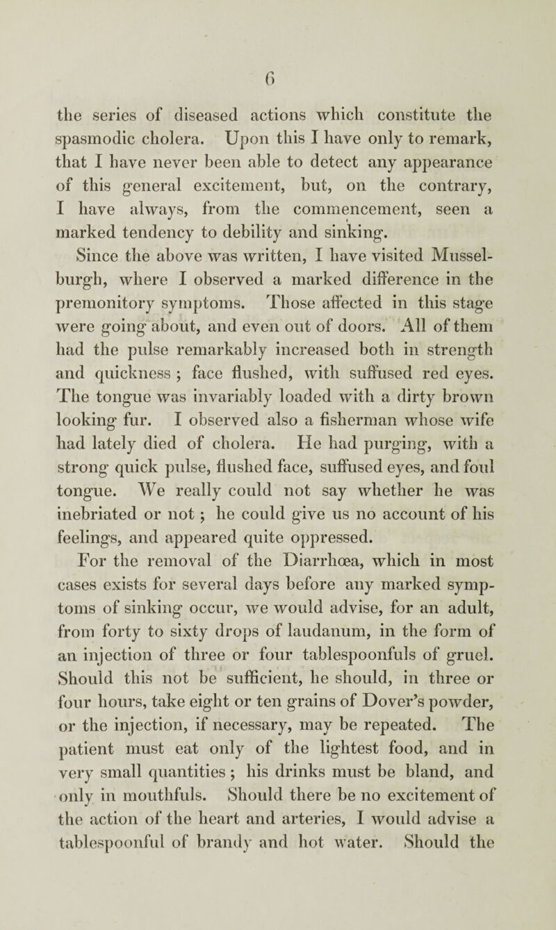 the series of diseased actions which constitute the spasmodic cholera. Upon this I have only to remark, that I have never been able to detect any appearance of this general excitement, blit, on the contrary, I have always, from the commencement, seen a marked tendency to debility and sinking. Since the above was written, I have visited Mussel¬ burgh, where I observed a marked difference in the premonitory symptoms. Those affected in this stage were going about, and even out of doors. All of them had the pulse remarkably increased both in strength and quickness ; face flushed, with suffused red eyes. The tongue was invariably loaded with a dirty brown looking fur. I observed also a fisherman whose wife had lately died of cholera. He had purging, with a strong quick pulse, flushed face, suffused eyes, and foul tongue. We really could not say whether he was inebriated or not; he could give us no account of his feelings, and appeared quite oppressed. For the removal of the Diarrhoea, which in most cases exists for several days before any marked symp¬ toms of sinking occur, we would advise, for an adult, from forty to sixty drops of laudanum, in the form of an injection of three or four tablespoonfuls of gruel. Should this not be sufficient, he should, in three or four hours, take eight or ten grains of Dover’s powder, or the injection, if necessary, may be repeated. The patient must eat only of the lightest food, and in very small quantities ; his drinks must be bland, and only in mouthfuls. Should there be no excitement of the action of the heart and arteries, I would advise a tablespoonful of brandy and hot water. Should the