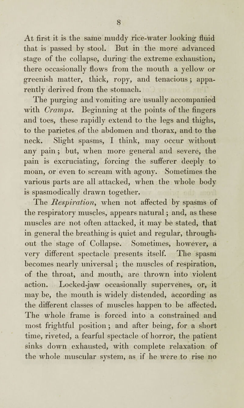 At first it is the same muddy rice-water looking1 fluid that is passed by stool. But in the more advanced stage of the collapse, during the extreme exhaustion, there occasionally flows from the mouth a yellow or greenish matter, thick, ropy, and tenacious; appa¬ rently derived from the stomach. The purging and vomiting are usually accompanied with Cramps. Beginning at the points of the fingers and toes, these rapidly extend to the legs and thighs, to the parietes of the abdomen and thorax, and to the neck. Slight spasms, I think, may occur without any pain; but, when more general and severe, the pain is excruciating, forcing the sufferer deeply to moan, or even to scream with agony. Sometimes the various parts are all attacked, when the whole body is spasmodically drawn together. The Respiration, when not affected by spasms of the respiratory muscles, appears natural; and, as these muscles are not often attacked, it may be stated, that in general the breathing is quiet and regular, through¬ out the stage of Collapse. Sometimes, however, a very different spectacle presents itself. The spasm becomes nearly universal; the muscles of respiration, of the throat, and mouth, are thrown into violent action. Locked-jaw occasionally supervenes, or, it may be, the mouth is widely distended, according as the different classes of muscles happen to be affected. The whole frame is forced into a constrained and most frightful position ; and after being, for a short time, riveted, a fearful spectacle of horror, the patient sinks down exhausted, with complete relaxation of the whole muscular system, as if he were to rise no