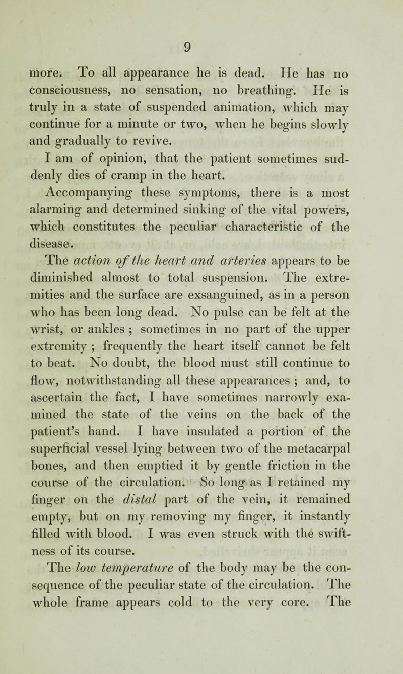 more. To all appearance he is dead. He has no consciousness, no sensation, no breathing. He is truly in a state of suspended animation, which may continue for a minute or two, when he begins slowly and gradually to revive. I am of opinion, that the patient sometimes sud¬ denly dies of cramp in the heart. Accompanying these symptoms, there is a most alarming and determined sinking of the vital powers, which constitutes the peculiar characteristic of the disease. The action of the heart and arteries appears to be diminished almost to total suspension. The extre¬ mities and the surface are exsanguined, as in a person who has been long dead. No pulse can be felt at the wrist, or ankles ; sometimes in no part of the upper extremity ; frequently the heart itself cannot be felt to beat. No doubt, the blood must still continue to flow, notwithstanding all these appearances ; and, to ascertain the fact, I have sometimes narrowly exa¬ mined the state of the veins on the back of the patient’s hand. I have insulated a portion of. the superficial vessel lying between two of the metacarpal bones, and then emptied it by gentle friction in the course of the circulation. So long as I retained my finger on the distal part of the vein, it remained empty, but on my removing my finger, it instantly filled with blood. I was even struck with the swift¬ ness of its course. The low temperature of the body may be the con¬ sequence of the peculiar state of the circulation. The whole frame appears cold to the very core. The