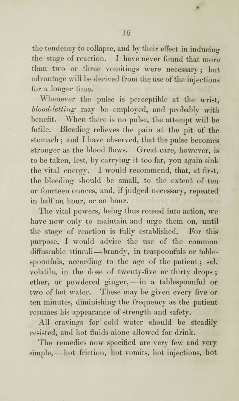 the tendency to collapse, and by their effect in inducing the stage of reaction. I have never found that more than two or three vomitings were necessary; but advantage will be derived from the use of the injections for a longer time. Whenever the pulse is perceptible at the wrist, blood-letting may be employed, and probably with benefit. When there is no pulse, the attempt will be futile. Bleeding relieves the pain at the pit of the stomach ; and I have observed, that the pulse becomes stronger as the blood flows. Great care, however, is to be taken, lest, by carrying it too far, you again sink the vital energy. I would recommend, that, at first, the bleeding should be small, to the extent of ten or fourteen ounces, and, if judged necessary, repeated in half an hour, or an hour. The vital powers, being thus roused into action, we have now only to maintain and urge them on, until the stage of reaction is fully established. For this purpose, I would advise the use of the common diffuseable stimuli—brandy, in teaspoonfuls or table- spoonfuls, according to the age of the patient; sal. volatile, in the dose of twenty-five or thirty drops ; ether, or powdered ginger,—in a tablespoonful or two of hot water. These may be given every five or ten minutes, diminishing the frequency as the patient resumes his appearance of strength and safety. All cravings for cold water should be steadily resisted, and hot fluids alone allowed for drink. The remedies now specified are very few and very simple, — hot friction, hot vomits, hot injections, hot