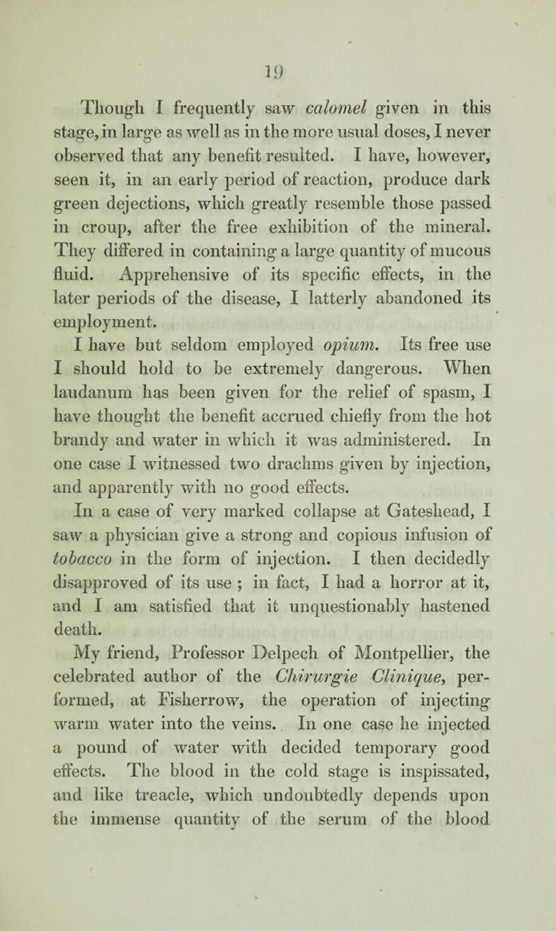 Though I frequently saw calomel given in this stage, in large as well as in the more usual doses, I never observed that any benefit resulted. I have, however, seen it, in an early period of reaction, produce dark green dejections, which greatly resemble those passed in croup, after the free exhibition of the mineral. They differed in containing a large quantity of mucous fluid. Apprehensive of its specific effects, in the later periods of the disease, I latterly abandoned its employment. I have but seldom employed opium. Its free use I should hold to be extremely dangerous. When laudanum has been given for the relief of spasm, I have thought the benefit accrued chiefly from the hot brandy and water in which it was administered. In one case I witnessed two drachms given by injection, and apparently with no good effects. In a case of very marked collapse at Gateshead, I saw a physician give a strong and copious infusion of tobacco in the form of injection. I then decidedly disapproved of its use ; in fact, I had a horror at it, and I am satisfied that it unquestionably hastened death. My friend, Professor Delpech of Montpellier, the celebrated author of the Chirurgie Clinique, per¬ formed, at Fisherrow, the operation of injecting warm water into the veins. In one case he injected a pound of water with decided temporary good effects. The blood in the cold stage is inspissated, and like treacle, which undoubtedly depends upon the immense quantity of the serum of the blood